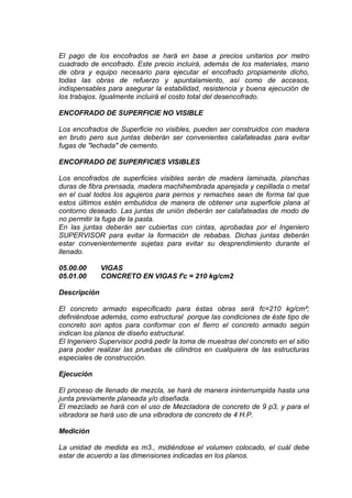 El pago de los encofrados se hará en base a precios unitarios por metro
cuadrado de encofrado. Este precio incluirá, además de los materiales, mano
de obra y equipo necesario para ejecutar el encofrado propiamente dicho,
todas las obras de refuerzo y apuntalamiento, así como de accesos,
indispensables para asegurar la estabilidad, resistencia y buena ejecución de
los trabajos. Igualmente incluirá el costo total del desencofrado.
ENCOFRADO DE SUPERFICIE NO VISIBLE
Los encofrados de Superficie no visibles, pueden ser construidos con madera
en bruto pero sus juntas deberán ser convenientes calafateadas para evitar
fugas de "lechada" de cemento.
ENCOFRADO DE SUPERFICIES VISIBLES
Los encofrados de superficies visibles serán de madera laminada, planchas
duras de fibra prensada, madera machihembrada aparejada y cepillada o metal
en el cual todos los agujeros para pernos y remaches sean de forma tal que
estos últimos estén embutidos de manera de obtener una superficie plana al
contorno deseado. Las juntas de unión deberán ser calafateadas de modo de
no permitir la fuga de la pasta.
En las juntas deberán ser cubiertas con cintas, aprobadas por el Ingeniero
SUPERVISOR para evitar la formación de rebabas. Dichas juntas deberán
estar convenientemente sujetas para evitar su desprendimiento durante el
llenado.
05.00.00 VIGAS
05.01.00 CONCRETO EN VIGAS f'c = 210 kg/cm2
Descripción
El concreto armado especificado para éstas obras será fc=210 kg/cm²;
definiéndose además, como estructural porque las condiciones de éste tipo de
concreto son aptos para conformar con el fierro el concreto armado según
indican los planos de diseño estructural.
El Ingeniero Supervisor podrá pedir la toma de muestras del concreto en el sitio
para poder realizar las pruebas de cilindros en cualquiera de las estructuras
especiales de construcción.
Ejecución
El proceso de llenado de mezcla, se hará de manera ininterrumpida hasta una
junta previamente planeada y/o diseñada.
El mezclado se hará con el uso de Mezcladora de concreto de 9 p3, y para el
vibradora se hará uso de una vibradora de concreto de 4 H.P.
Medición
La unidad de medida es m3., midiéndose el volumen colocado, el cuál debe
estar de acuerdo a las dimensiones indicadas en los planos.
 