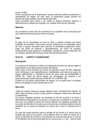 Losas 14 días
Previa autorización de la Supervisión, podrán utilizarse aditivos acelerantes o
retardadores de fragua. En este caso, la Supervisión puede cambiar los
tiempos de desencofrado anteriormente indicados.
Todo encofrado para volver a ser usado no deberá presentar alabeos ni
deformaciones y deberá ser limpiado con cuidado antes de ser colocado.
Medición
Se considerará como área de encofrado en la superficie de la estructura que
será cubierta directamente por dicho encofrado.
Pago
El pago de los encofrados se hará en base a precios unitarios por metro
cuadrado de encofrado. Este precio incluirá, además de los materiales, mano
de obra y equipo necesario para ejecutar el encofrado propiamente dicho,
todas las obras de refuerzo y apuntalamiento, así como de accesos,
indispensables para asegurar la estabilidad, resistencia y buena ejecución de
los trabajos. Igualmente incluirá el costo total del desencofrado.
05.01.02 ACERO F`Y=4200KG/CM2
Descripción
La armadura de refuerzo se refiere a la habitación del acero en barras según lo
especificado en los planos estructurales del puente.
Dicho acero estará formado por barras de diámetro mayor de 3/8", debiendo
estar conformes a las especificaciones establecidas para barras de acero de
lingote (AASHO-M31 o ASTMA-5) barras de acero para riel (AASHOM42 o
ASTM 16). Todas las barras deben ser corrugadas, de acuerdo a las
especificaciones establecidas por AASH M 137 o ASTM A 305.
Cuando en los planos estructurales se indique, no se podrá tener ni emplear
barras corrugadas de acero torsionado en frío.
Ejecución
Todas las barras, antes de usarlas deberán estar completamente limpias, es
decir, libres de polvo, pintura, óxido, grasas o cualquier materia que disminuya
su adherencia.
Las barras dobladas deberán ser dobladas en frío de acuerdo a la forma y
dimensiones estipuladas en los planos. A menos que se estipule en los planos
otra cosa, los estribos y barras de amarre deberán ser dobladas alrededor de
un pivote de diámetro de la barra, para otras barras el doblado deberá hacerse
alrededor de un pivote de diámetro no menor de 6 veces el diámetro de la
barra.
En caso de usarse ganchos para el anclaje de las barras y a menos que se
estipule otra cosa en los planos, estos deberán tener un radio no menor de 3
veces el diámetro de la barra y una extensión al extremo libre de por lo menos
4" de diámetro de la barra para ganchos en semicírculo o a 180, para el caso
 