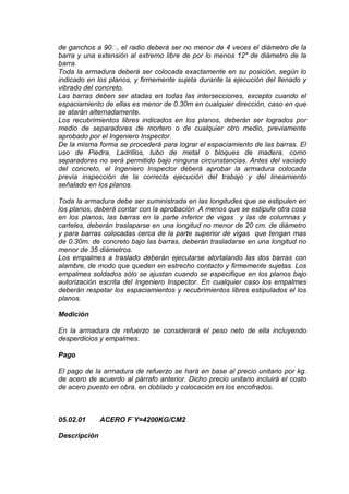 de ganchos a 90, el radio deberá ser no menor de 4 veces el diámetro de la
barra y una extensión al extremo libre de por lo menos 12" de diámetro de la
barra.
Toda la armadura deberá ser colocada exactamente en su posición, según lo
indicado en los planos, y firmemente sujeta durante la ejecución del llenado y
vibrado del concreto.
Las barras deben ser atadas en todas las intersecciones, excepto cuando el
espaciamiento de ellas es menor de 0.30m en cualquier dirección, caso en que
se atarán alternadamente.
Los recubrimientos libres indicados en los planos, deberán ser logrados por
medio de separadores de mortero o de cualquier otro medio, previamente
aprobado por el Ingeniero Inspector.
De la misma forma se procederá para lograr el espaciamiento de las barras. El
uso de Piedra, Ladrillos, tubo de metal o bloques de madera, como
separadores no será permitido bajo ninguna circunstancias. Antes del vaciado
del concreto, el Ingeniero Inspector deberá aprobar la armadura colocada
previa inspección de la correcta ejecución del trabajo y del lineamiento
señalado en los planos.
Toda la armadura debe ser suministrada en las longitudes que se estipulen en
los planos, deberá contar con la aprobación .A menos que se estipule otra cosa
en los planos, las barras en la parte inferior de vigas y las de columnas y
carteles, deberán traslaparse en una longitud no menor de 20 cm. de diámetro
y para barras colocadas cerca de la parte superior de vigas que tengan mas
de 0.30m. de concreto bajo las barras, deberán trasladarse en una longitud no
menor de 35 diámetros.
Los empalmes a traslado deberán ejecutarse atortalando las dos barras con
alambre, de modo que queden en estrecho contacto y firmemente sujetas. Los
empalmes soldados sólo se ajustan cuando se especifique en los planos bajo
autorización escrita del Ingeniero Inspector. En cualquier caso los empalmes
deberán respetar los espaciamientos y recubrimientos libres estipulados el los
planos.
Medición
En la armadura de refuerzo se considerará el peso neto de ella incluyendo
desperdicios y empalmes.
Pago
El pago de la armadura de refuerzo se hará en base al precio unitario por kg.
de acero de acuerdo al párrafo anterior. Dicho precio unitario incluirá el costo
de acero puesto en obra, en doblado y colocación en los encofrados.
05.02.01 ACERO F`Y=4200KG/CM2
Descripción
 