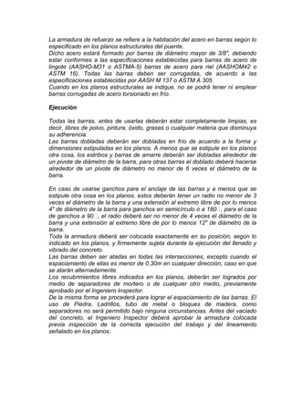 La armadura de refuerzo se refiere a la habitación del acero en barras según lo
especificado en los planos estructurales del puente.
Dicho acero estará formado por barras de diámetro mayor de 3/8", debiendo
estar conformes a las especificaciones establecidas para barras de acero de
lingote (AASHO-M31 o ASTMA-5) barras de acero para riel (AASHOM42 o
ASTM 16). Todas las barras deben ser corrugadas, de acuerdo a las
especificaciones establecidas por AASH M 137 o ASTM A 305.
Cuando en los planos estructurales se indique, no se podrá tener ni emplear
barras corrugadas de acero torsionado en frío.
Ejecución
Todas las barras, antes de usarlas deberán estar completamente limpias, es
decir, libres de polvo, pintura, óxido, grasas o cualquier materia que disminuya
su adherencia.
Las barras dobladas deberán ser dobladas en frío de acuerdo a la forma y
dimensiones estipuladas en los planos. A menos que se estipule en los planos
otra cosa, los estribos y barras de amarre deberán ser dobladas alrededor de
un pivote de diámetro de la barra, para otras barras el doblado deberá hacerse
alrededor de un pivote de diámetro no menor de 6 veces el diámetro de la
barra.
En caso de usarse ganchos para el anclaje de las barras y a menos que se
estipule otra cosa en los planos, estos deberán tener un radio no menor de 3
veces el diámetro de la barra y una extensión al extremo libre de por lo menos
4" de diámetro de la barra para ganchos en semicírculo o a 180, para el caso
de ganchos a 90, el radio deberá ser no menor de 4 veces el diámetro de la
barra y una extensión al extremo libre de por lo menos 12" de diámetro de la
barra.
Toda la armadura deberá ser colocada exactamente en su posición, según lo
indicado en los planos, y firmemente sujeta durante la ejecución del llenado y
vibrado del concreto.
Las barras deben ser atadas en todas las intersecciones, excepto cuando el
espaciamiento de ellas es menor de 0.30m en cualquier dirección, caso en que
se atarán alternadamente.
Los recubrimientos libres indicados en los planos, deberán ser logrados por
medio de separadores de mortero o de cualquier otro medio, previamente
aprobado por el Ingeniero Inspector.
De la misma forma se procederá para lograr el espaciamiento de las barras. El
uso de Piedra, Ladrillos, tubo de metal o bloques de madera, como
separadores no será permitido bajo ninguna circunstancias. Antes del vaciado
del concreto, el Ingeniero Inspector deberá aprobar la armadura colocada
previa inspección de la correcta ejecución del trabajo y del lineamiento
señalado en los planos.
 