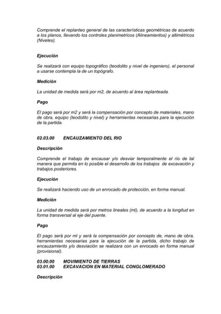 Comprende el replanteo general de las características geométricas de acuerdo
a los planos, llevando los controles planimetricos (Alineamientos) y altimétricos
(Niveles).
Ejecución
Se realizará con equipo topográfico (teodolito y nivel de ingeniero), el personal
a usarse contempla la de un topógrafo.
Medición
La unidad de medida será por m2, de acuerdo al área replanteada.
Pago
El pago será por m2 y será la compensación por concepto de materiales, mano
de obra, equipo (teodolito y nivel) y herramientas necesarias para la ejecución
de la partida.
02.03.00 ENCAUZAMIENTO DEL RIO
Descripción
Comprende el trabajo de encausar y/o desviar temporalmente el río de tal
manera que permita en lo posible el desarrollo de los trabajos de excavación y
trabajos posteriores.
Ejecución
Se realizará haciendo uso de un enrocado de protección, en forma manual.
Medición
La unidad de medida será por metros lineales (ml), de acuerdo a la longitud en
forma transversal al eje del puente.
Pago
El pago será por ml y será la compensación por concepto de, mano de obra,
herramientas necesarias para la ejecución de la partida, dicho trabajo de
encauzamiento y/o desviación se realizara con un enrocado en forma manual
(provisional).
03.00.00 MOVIMIENTO DE TIERRAS
03.01.00 EXCAVACION EN MATERIAL CONGLOMERADO
Descripción
 