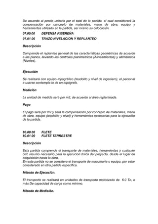 De acuerdo al precio unitario por el total de la partida, el cual considerará la
compensación por concepto de materiales, mano de obra, equipo y
herramientas utilizado en la partida, así mismo su colocación.
07.00.00 DEFENSA RIBEREÑA
07.01.00 TRAZO NIVELACION Y REPLANTEO
Descripción
Comprende el replanteo general de las características geométricas de acuerdo
a los planos, llevando los controles planimetricos (Alineamientos) y altimétricos
(Niveles).
Ejecución
Se realizará con equipo topográfico (teodolito y nivel de ingeniero), el personal
a usarse contempla la de un topógrafo.
Medición
La unidad de medida será por m2, de acuerdo al área replanteada.
Pago
El pago será por m2 y será la compensación por concepto de materiales, mano
de obra, equipo (teodolito y nivel) y herramientas necesarias para la ejecución
de la partida.
80.00.00 FLETE
80.01.00 FLETE TERRESTRE
Descripción
Esta partida comprende el transporte de materiales, herramientas y cualquier
otro insumo necesario para la ejecución física del proyecto, desde el lugar de
adquisición hasta la obra.
En esta partida no se considera el transporte de maquinaría o equipo, por estar
considerado en otra partida específica.
Método de Ejecución.
El transporte se realizará en unidades de transporte motorizado de 6.0 Tn, o
más De capacidad de carga como mínimo.
Método de Medición.
 