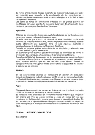 Se refiere al movimiento de todo material y de cualquier naturaleza, que debe
ser removido para proceder a la construcción de las cimentaciones y
elevaciones de las sub-estructuras de acuerdo a los planos o las indicaciones
del Ingeniero Residente.
Las cotas de fondo de cimentación indicadas en los planos pueden ser
modificados por orden escrita del Ingeniero Supervisor. Si tal variación fuese
necesaria para asegurar la estabilidad de la obra.
Ejecución
El fondo de cimentación deberá ser nivelado rebajando los puntos altos, pero
de ninguna manera rellenando los puntos bajos.
En este caso de que el fondo de cimentación este constituido por el suelo
rocoso o de cualquier material duro, deberá limpiarse eliminando todo material
suelto, obteniendo una superficie firme ya este rigurosa, nivelando o
escalonada según la indicación del Ingeniero Residente.
Cuando se presente grietas estas deberán ser limpiadas y rellenadas con
concreto mortero o pasta de cemento.
En cualquier tipo de suelo al ejecutar los trabajos de excavación se tendrá la
precaución de no producir alteraciones en la consistencia del terreno.
Cuando estabilidad de las paredes de las excavaciones las requieren deberá
construirse defensas (entibados, tablestacados) necesarias para su ejecución.
Todo material extraído que no sea utilizado como relleno, deberá se
transportado hacia otro lugar de modo que no afecte la capacidad del cauce o
la estática de los accesos.
Medición
En las excavaciones abiertas se considerará el volumen de excavación
limitada por los planos verticales situados a 0.50 cm. de las caras del perímetro
del fondo de la cimentación. Los mayores volúmenes a excavar para mantener
la estabilidad de la excavación no serán considerados en los metrados.
Pago
El pago de las excavaciones se hará en la base de precio unitario por metro
cúbico de excavación de acuerdo al párrafo anterior.
Se considera como excavación en seco al movimiento de tierras que se ejecute
por encima del nivel de aguas mínimas o cotas de estiaje tal cual sea
constatado por la Supervisión en el terreno, durante la ejecución de la obra. En
los casos en que el régimen del curso de agua presente períodos de sequía, se
fijará en los planos el nivel por encima del cual se considerará excavación bajo
agua.
03.02.00 RELLENO COMPACTADO
Descripción
 