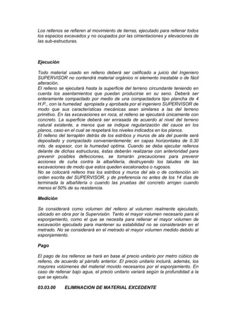 Los rellenos se refieren al movimiento de tierras, ejecutado para rellenar todos
los espacios excavados y no ocupados por las cimentaciones y elevaciones de
las sub-estructuras.
Ejecución
Todo material usado en relleno deberá ser calificado a juicio del Ingeniero
SUPERVISOR no contendrá material orgánico ni elemento inestable o de fácil
alteración.
El relleno se ejecutará hasta la superficie del terreno circundante teniendo en
cuenta los asentamientos que puedan producirse en su seno. Deberá ser
enteramente compactado por medio de una compactadora tipo plancha de 4
H.P., con la humedad apropiada y aprobada por el ingeniero SUPERVISOR de
modo que sus características mecánicas sean similares a las del terreno
primitivo. En las excavaciones en roca, el relleno se ejecutará únicamente con
concreto. La superficie deberá ser enrasada de acuerdo al nivel del terreno
natural existente, a menos que se indique regularización del cauce en los
planos, caso en el cual se respetará los niveles indicados en los planos.
El relleno del terraplén detrás de los estribos y muros de ala del puente será
depositado y compactado convenientemente; en capas horizontales de 0.30
mts. de espesor, con la humedad optima. Cuando se deba ejecutar rellenos
delante de dichas estructuras, éstas deberán realizarse con anterioridad para
prevenir posibles defecciones, se tomarán precauciones para prevenir
acciones de cuña contra la albañilería, destruyendo los taludes de las
excavaciones de modo que estos queden escalonados o rugosos.
No se colocará relleno tras los estribos y muros del ala o de contención sin
orden escrita del SUPERVISOR, y de preferencia no antes de los 14 días de
terminada la albañilería o cuando las pruebas del concreto arrojen cuando
menos el 50% de su resistencia.
Medición
Se considerará como volumen del relleno al volumen realmente ejecutado,
ubicado en obra por la Supervisión. Tanto el mayor volumen necesario para el
esponjamiento, como el que se necesita para rellenar el mayor volumen de
excavación ejecutado para mantener su estabilidad no se considerarán en el
metrado. No se considerará en el metrado el mayor volumen medido debido al
esponjamiento.
Pago
El pago de los rellenos se hará en base al precio unitario por metro cúbico de
relleno, de acuerdo al párrafo anterior. El precio unitario incluirá, además, los
mayores volúmenes del material movido necesarios por el esponjamiento. En
caso de rellenar bajo agua, el precio unitario variará según la profundidad a la
que se ejecuta.
03.03.00 ELIMINACION DE MATERIAL EXCEDENTE
 