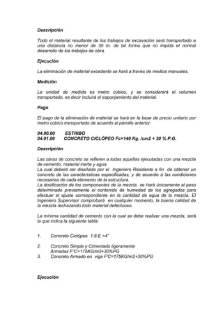 Descripción
Todo el material resultante de los trabajos de excavación será transportado a
una distancia no menor de 30 m. de tal forma que no impida el normal
desarrollo de los trabajos de obra.
Ejecución
La eliminación de material excedente se hará a través de medios manuales.
Medición
La unidad de medida es metro cúbico, y se considerará el volumen
transportado, es decir incluirá el esponjamiento del material.
Pago
El pago de la eliminación de material se hará en la base de precio unitario por
metro cúbico transportado de acuerdo al párrafo anterior.
04.00.00 ESTRIBO
04.01.00 CONCRETO CICLÓPEO Fc=140 Kg. /cm2 + 30 % P.G.
Descripción
Las obras de concreto se refieren a todas aquellas ejecutadas con una mezcla
de cemento, material inerte y agua.
La cual deberá ser diseñada por el Ingeniero Residente a fin de obtener un
concreto de las características especificadas, y de acuerdo a las condiciones
necesarias de cada elemento de la estructura.
La dosificación de los componentes de la mezcla se hará únicamente al peso
determinado previamente el contenido de humedad de los agregados para
efectuar el ajuste correspondiente en la cantidad de agua de la mezcla. El
Ingeniero Supervisor comprobará en cualquier momento, la buena calidad de
la mezcla rechazando todo material defectuoso.
La mínima cantidad de cemento con la cual se debe realizar una mezcla, será
la que indica la siguiente tabla:
1. Concreto Ciclópeo 1:8 E =4”
2. Concreto Simple y Cimentado ligeramente
Armadas F”C=175KG/m2+30%PG
3. Concreto Armado en viga F'C=175KG/m2+30%PG
Ejecución
 