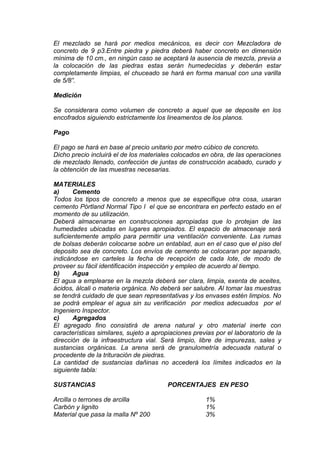El mezclado se hará por medios mecánicos, es decir con Mezcladora de
concreto de 9 p3.Entre piedra y piedra deberá haber concreto en dimensión
mínima de 10 cm., en ningún caso se aceptará la ausencia de mezcla, previa a
la colocación de las piedras estas serán humedecidas y deberán estar
completamente limpias, el chuceado se hará en forma manual con una varilla
de 5/8”.
Medición
Se considerara como volumen de concreto a aquel que se deposite en los
encofrados siguiendo estrictamente los lineamentos de los planos.
Pago
El pago se hará en base al precio unitario por metro cúbico de concreto.
Dicho precio incluirá el de los materiales colocados en obra, de las operaciones
de mezclado llenado, confección de juntas de construcción acabado, curado y
la obtención de las muestras necesarias.
MATERIALES
a) Cemento
Todos los tipos de concreto a menos que se especifique otra cosa, usaran
cemento Pórtland Normal Tipo I el que se encontrara en perfecto estado en el
momento de su utilización.
Deberá almacenarse en construcciones apropiadas que lo protejan de las
humedades ubicadas en lugares apropiados. El espacio de almacenaje será
suficientemente amplio para permitir una ventilación conveniente. Las rumas
de bolsas deberán colocarse sobre un entablad, aun en el caso que el piso del
deposito sea de concreto. Los envíos de cemento se colocaran por separado,
indicándose en carteles la fecha de recepción de cada lote, de modo de
proveer su fácil identificación inspección y empleo de acuerdo al tiempo.
b) Agua
El agua a emplearse en la mezcla deberá ser clara, limpia, exenta de aceites,
ácidos, álcali o materia orgánica. No deberá ser salubre. Al tomar las muestras
se tendrá cuidado de que sean representativas y los envases estén limpios. No
se podrá emplear el agua sin su verificación por medios adecuados por el
Ingeniero Inspector.
c) Agregados
El agregado fino consistirá de arena natural y otro material inerte con
características similares, sujeto a apropiaciones previas por el laboratorio de la
dirección de la infraestructura vial. Será limpio, libre de impurezas, sales y
sustancias orgánicas. La arena será de granulometría adecuada natural o
procedente de la trituración de piedras.
La cantidad de sustancias dañinas no accederá los límites indicados en la
siguiente tabla:
SUSTANCIAS PORCENTAJES EN PESO
Arcilla o terrones de arcilla 1%
Carbón y lignito 1%
Material que pasa la malla Nº 200 3%
 