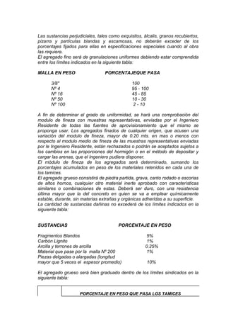Las sustancias perjudiciales, tales como exquisitos, álcalis, granos recubiertos,
pizarra y partículas blandas y escamosas, no deberán exceder de los
porcentajes fijados para ellas en especificaciones especiales cuando al obra
las requiera.
El agregado fino será de granulaciones uniformes debiendo estar comprendida
entre los límites indicados en la siguiente tabla:
MALLA EN PESO PORCENTAJEQUE PASA
3/8" 100
Nº 4 95 - 100
Nº 16 45 - 85
Nº 50 10 - 30
Nº 100 2 - 10
A fin de determinar el grado de uniformidad, se hará una comprobación del
modulo de fineza con muestras representativas, enviadas por el Ingeniero
Residente de todas las fuentes de aprovisionamiento que el mismo se
proponga usar. Los agregados finados de cualquier origen, que acusen una
variación del modulo de fineza, mayor de 0.20 mts. en mas o menos con
respecto al modulo medio de fineza de las muestras representativas enviadas
por le Ingeniero Residente, están rechazados o podrán se aceptados sujetos a
los cambios en las proporciones del hormigón o en el método de depositar y
cargar las arenas, que el Ingeniero pudiera disponer.
El módulo de fineza de los agregados será determinado, sumando los
porcentajes acumulados en peso de los materiales retenidos en cada una de
los tamices.
El agregado grueso consistirá de piedra partida, grava, canto rodado o escorias
de altos hornos, cualquier otro material inerte aprobado con características
similares o combinaciones de estas. Deberá ser duro, con una resistencia
última mayor que la del concreto en quien se va a emplear químicamente
estable, durante, sin materias extrañas y orgánicas adheridas a su superficie.
La cantidad de sustancias dañinas no excederá de los límites indicados en la
siguiente tabla:
SUSTANCIAS PORCENTAJE EN PESO
Fragmentos Blandos 5%
Carbón Lignito 1%
Arcilla y terrones de arcilla 0.25%
Material que pase por la malla Nº 200 1%
Piezas delgadas o alargadas (longitud
mayor que 5 veces el espesor promedio) 10%
El agregado grueso será bien graduado dentro de los límites sindicados en la
siguiente tabla:
PORCENTAJE EN PESO QUE PASA LOS TAMICES
 