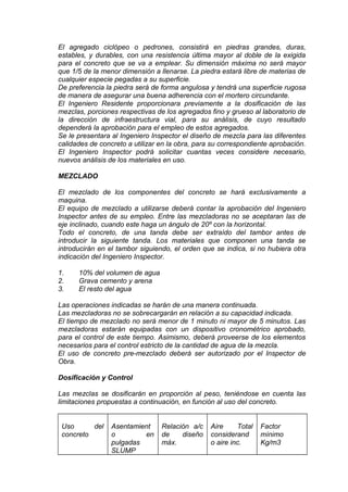 El agregado ciclópeo o pedrones, consistirá en piedras grandes, duras,
estables, y durables, con una resistencia última mayor al doble de la exigida
para el concreto que se va a emplear. Su dimensión máxima no será mayor
que 1/5 de la menor dimensión a llenarse. La piedra estará libre de materias de
cualquier especie pegadas a su superficie.
De preferencia la piedra será de forma angulosa y tendrá una superficie rugosa
de manera de asegurar una buena adherencia con el mortero circundante.
El Ingeniero Residente proporcionara previamente a la dosificación de las
mezclas, porciones respectivas de los agregados fino y grueso al laboratorio de
la dirección de infraestructura vial, para su análisis, de cuyo resultado
dependerá la aprobación para el empleo de estos agregados.
Se le presentara al Ingeniero Inspector el diseño de mezcla para las diferentes
calidades de concreto a utilizar en la obra, para su correspondiente aprobación.
El Ingeniero Inspector podrá solicitar cuantas veces considere necesario,
nuevos análisis de los materiales en uso.
MEZCLADO
El mezclado de los componentes del concreto se hará exclusivamente a
maquina.
El equipo de mezclado a utilizarse deberá contar la aprobación del Ingeniero
Inspector antes de su empleo. Entre las mezcladoras no se aceptaran las de
eje inclinado, cuando este haga un ángulo de 20º con la horizontal.
Todo el concreto, de una tanda debe ser extraído del tambor antes de
introducir la siguiente tanda. Los materiales que componen una tanda se
introducirán en el tambor siguiendo, el orden que se indica, si no hubiera otra
indicación del Ingeniero Inspector.
1. 10% del volumen de agua
2. Grava cemento y arena
3. El resto del agua
Las operaciones indicadas se harán de una manera continuada.
Las mezcladoras no se sobrecargarán en relación a su capacidad indicada.
El tiempo de mezclado no será menor de 1 minuto ni mayor de 5 minutos. Las
mezcladoras estarán equipadas con un dispositivo cronométrico aprobado,
para el control de este tiempo. Asimismo, deberá proveerse de los elementos
necesarios para el control estricto de la cantidad de agua de la mezcla.
El uso de concreto pre-mezclado deberá ser autorizado por el Inspector de
Obra.
Dosificación y Control
Las mezclas se dosificarán en proporción al peso, teniéndose en cuenta las
limitaciones propuestas a continuación, en función al uso del concreto.
Uso del
concreto
Asentamient
o en
pulgadas
SLUMP
Relación a/c
de diseño
máx.
Aire Total
considerand
o aire inc.
Factor
mínimo
Kg/m3
 
