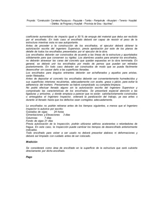 Proyecto: “Construcción Carretera Paccayura – Payquiste – Tambo – Pampahuite –Ahuaytani – Teneria - Huayllati
– Distritos de Progreso y Huayllati - Provincia de Grau - Apurímac”.
coeficiente aumentativo de impacto igual a 50 % de empuje del material que deba ser recibido
por el encofrado. En todo caso el encofrado deberá ser capaz de resistir el peso de la
estructura mientras esta no sea autoportante.
Antes de proceder a la construcción de los encofrados, el ejecutor deberá obtener la
autorización escrita del ingeniero Supervisor, previa aprobación por este de los planos de
detalle de todos los encofrados presentados por el ejecutor de la obra.
Los encofrados deberán ser construidos de acuerdo a las líneas de la estructura y apuntalados
sólidamente para que conserven su rigidez. Los alambres usados para amarrar los encofrados,
no deberán atravesar las caras del concreto que quedan expuestas en la obra terminada. En
general, se deberá unir los encofrados por medio de pernos que puedan ser retirados
posteriormente. En todo caso deberán ser construidos de modo que se pueda fácilmente
desencofrar sin causar daño a las superficies llenadas.
Los encofrados para ángulos entrantes deberán ser achaflanados y aquellos para aristas,
serán fileteados.
Antes de depositar el concreto los encofrados deberán ser convenientemente humedecidos y
sus superficies interiores recubiertas, adecuadamente con aceite, grasa o jabón, para evitar la
adherencia del mortero. Previamente se habrá comprobado su completa limpieza.
No podrá efectuar llenado alguno sin la autorización escrita del Ingeniero Supervisor y
comprobado las características de los encofrados. Se presentará especial atención a las
ligaduras y arriostres, y donde empieza a parecer que no están satisfactoriamente construidos
o arriesgados el Ingeniero Inspector, ordenará la paralización del trabajo, ya sea antes o
durante el llenado hasta que los defectos sean corregidos adecuadamente.
Lo encofrados no podrán retirarse antes de los tiempos siguientes, a menos que el Ingeniero
Inspector lo autorice por escrito:
Costados de vigas 24 horas
Cimentaciones y Elevaciones 3 días
Columnas 7 días
Fondo de vigas 21 días
Previa autorización de la Inspección, podrán utilizarse aditivos acelerantes o retardadores de
fragua. En este caso, la Inspección puede cambiar los tiempos de desencofrado anteriormente
indicados.
Todo encofrado para volver a ser usado no deberá presentar alabeos ni deformaciones y
deberá ser limpiado con cuidado antes de ser colocado.
Medición
Se considerará como área de encofrado en la superficie de la estructura que será cubierta
directamente por dicho encofrado.
Pago
 