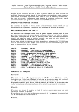 Proyecto: “Construcción Carretera Paccayura – Payquiste – Tambo – Pampahuite –Ahuaytani – Teneria - Huayllati
– Distritos de Progreso y Huayllati - Provincia de Grau - Apurímac”.
El pago de los encofrados se hará en base a precios unitarios por metro cuadrado de
encofrado. Este precio incluirá, además de los materiales, mano de obra y equipo necesario
para ejecutar el encofrado propiamente dicho, todas las obras de refuerzo y apuntalamiento,
así como de accesos, indispensables para asegurar la estabilidad, resistencia y buena
ejecución de los trabajos. Igualmente incluirá el costo total del desencofrado.
ENCOFRADO DE SUPERFICIE NO VISIBLE
Los encofrados de Superficie no visibles, pueden ser construidos con madera en bruto pero sus
juntas deberán ser convenientes calafateadas para evitar fugas de "lechada" de cemento.
ENCOFRADO DE SUPERFICIES VISIBLES
Los encofrados de superficies visibles serán de madera laminada, planchas duras de fibra
prensada, madera machihembrada aparejada y cepillada o metal en el cual todos los agujeros
para pernos y remaches sean de forma tal que estos últimos estén embutidos de manera de
obtener una superficie plana al contorno deseado. Las juntas de unión deberán ser
calafateadas de modo de no permitir la fuga de la pasta.
En las juntas deberán ser cubiertas con cintas, aprobadas por el Ingeniero SUPERVISOR para
evitar la formación de rebabas. Dichas juntas deberán estar convenientemente sujetas para
evitar su desprendimiento durante el llenado.
01.05.00 CONCRETO ARMADO
01.05.01 CONCRETO f'c = 210 kg/cm2 EN VIGA PRINCIPAL
01.05.02 ENCOFRADO Y DESENCOFRADO EN VIGA PRINCIPAL
01.05.03 ACERO F’y=4200Kg/cm2 GRADO 60 EN VIGA PRINCIPAL
01.05.04 CONCRETO f'c = 210 kg/cm2 EN VIGA DIAFRAGMA
01.05.05 ENCOFRADO Y DESENCOFRADO EN VIGA DIAFRAGMA
01.05.06 ACERO F’y=4200Kg/cm2 GRADO 60 EN VIGA DIAGRAGAMA
01.05.07 CONCRETO f'c = 210 kg/cm2 EN LOSA
01.05.08 ENCOFRADO Y DESENCOFRADO EN LOSA
01.05.09 ACERO F’y=4200Kg/cm2 GRADO 60 EN LOSA
01.05.10 CONCRETO f'c = 210 kg/cm2 EN VOLADIZO
01.05.11 ENCOFRADO Y DESENCOFRADO EN VOLADIZO
01.05.12 ACERO F’y=4200Kg/cm2 GRADO 60 EN VOLADIZO
CONCRETO f'c = 210 kg/cm2
Descripción
El concreto armado especificado para éstas obras será fc=210 kg/cm²; definiéndose además,
como estructural porque las condiciones de éste tipo de concreto son aptos para conformar
con el fierro el concreto armado según indican los planos de diseño estructural.
El Ingeniero Supervisor podrá pedir la toma de muestras del concreto en el sitio para poder
realizar las pruebas de cilindros en cualquiera de las estructuras especiales de construcción.
Ejecución
El proceso de llenado de mezcla, se hará de manera ininterrumpida hasta una junta
previamente planeada y/o diseñada.
El mezclado se hará con el uso de Mezcladora de concreto de 9 p3, y para el vibradora se hará
uso de una vibradora de concreto de 4 H.P.
Medición
 