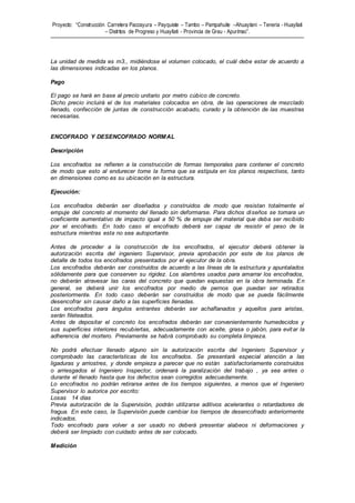 Proyecto: “Construcción Carretera Paccayura – Payquiste – Tambo – Pampahuite –Ahuaytani – Teneria - Huayllati
– Distritos de Progreso y Huayllati - Provincia de Grau - Apurímac”.
La unidad de medida es m3., midiéndose el volumen colocado, el cuál debe estar de acuerdo a
las dimensiones indicadas en los planos.
Pago
El pago se hará en base al precio unitario por metro cúbico de concreto.
Dicho precio incluirá el de los materiales colocados en obra, de las operaciones de mezclado
llenado, confección de juntas de construcción acabado, curado y la obtención de las muestras
necesarias.
ENCOFRADO Y DESENCOFRADO NORMAL
Descripción
Los encofrados se refieren a la construcción de formas temporales para contener el concreto
de modo que esto al endurecer tome la forma que se estipula en los planos respectivos, tanto
en dimensiones como es su ubicación en la estructura.
Ejecución:
Los encofrados deberán ser diseñados y construidos de modo que resistan totalmente el
empuje del concreto al momento del llenado sin deformarse. Para dichos diseños se tomara un
coeficiente aumentativo de impacto igual a 50 % de empuje del material que deba ser recibido
por el encofrado. En todo caso el encofrado deberá ser capaz de resistir el peso de la
estructura mientras esta no sea autoportante.
Antes de proceder a la construcción de los encofrados, el ejecutor deberá obtener la
autorización escrita del ingeniero Supervisor, previa aprobación por este de los planos de
detalle de todos los encofrados presentados por el ejecutor de la obra.
Los encofrados deberán ser construidos de acuerdo a las líneas de la estructura y apuntalados
sólidamente para que conserven su rigidez. Los alambres usados para amarrar los encofrados,
no deberán atravesar las caras del concreto que quedan expuestas en la obra terminada. En
general, se deberá unir los encofrados por medio de pernos que puedan ser retirados
posteriormente. En todo caso deberán ser construidos de modo que se pueda fácilmente
desencofrar sin causar daño a las superficies llenadas.
Los encofrados para ángulos entrantes deberán ser achaflanados y aquellos para aristas,
serán fileteados.
Antes de depositar el concreto los encofrados deberán ser convenientemente humedecidos y
sus superficies interiores recubiertas, adecuadamente con aceite, grasa o jabón, para evitar la
adherencia del mortero. Previamente se habrá comprobado su completa limpieza.
No podrá efectuar llenado alguno sin la autorización escrita del Ingeniero Supervisor y
comprobado las características de los encofrados. Se presentará especial atención a las
ligaduras y arriostres, y donde empieza a parecer que no están satisfactoriamente construidos
o arriesgados el Ingeniero Inspector, ordenará la paralización del trabajo , ya sea antes o
durante el llenado hasta que los defectos sean corregidos adecuadamente.
Lo encofrados no podrán retirarse antes de los tiempos siguientes, a menos que el Ingeniero
Supervisor lo autorice por escrito:
Losas 14 días
Previa autorización de la Supervisión, podrán utilizarse aditivos acelerantes o retardadores de
fragua. En este caso, la Supervisión puede cambiar los tiempos de desencofrado anteriormente
indicados.
Todo encofrado para volver a ser usado no deberá presentar alabeos ni deformaciones y
deberá ser limpiado con cuidado antes de ser colocado.
Medición
 