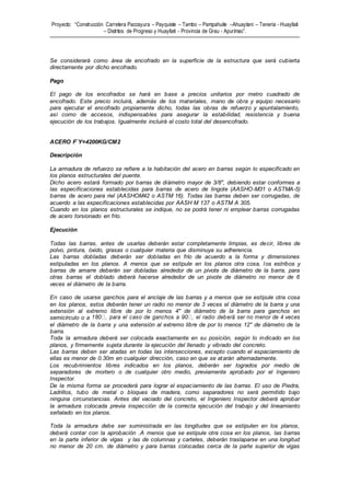 Proyecto: “Construcción Carretera Paccayura – Payquiste – Tambo – Pampahuite –Ahuaytani – Teneria - Huayllati
– Distritos de Progreso y Huayllati - Provincia de Grau - Apurímac”.
Se considerará como área de encofrado en la superficie de la estructura que será cubierta
directamente por dicho encofrado.
Pago
El pago de los encofrados se hará en base a precios unitarios por metro cuadrado de
encofrado. Este precio incluirá, además de los materiales, mano de obra y equipo necesario
para ejecutar el encofrado propiamente dicho, todas las obras de refuerzo y apuntalamiento,
así como de accesos, indispensables para asegurar la estabilidad, resistencia y buena
ejecución de los trabajos. Igualmente incluirá el costo total del desencofrado.
ACERO F`Y=4200KG/CM2
Descripción
La armadura de refuerzo se refiere a la habitación del acero en barras según lo especificado en
los planos estructurales del puente.
Dicho acero estará formado por barras de diámetro mayor de 3/8", debiendo estar conformes a
las especificaciones establecidas para barras de acero de lingote (AASHO-M31 o ASTMA-5)
barras de acero para riel (AASHOM42 o ASTM 16). Todas las barras deben ser corrugadas, de
acuerdo a las especificaciones establecidas por AASH M 137 o ASTM A 305.
Cuando en los planos estructurales se indique, no se podrá tener ni emplear barras corrugadas
de acero torsionado en frío.
Ejecución
Todas las barras, antes de usarlas deberán estar completamente limpias, es decir, libres de
polvo, pintura, óxido, grasas o cualquier materia que disminuya su adherencia.
Las barras dobladas deberán ser dobladas en frío de acuerdo a la forma y dimensiones
estipuladas en los planos. A menos que se estipule en los planos otra cosa, los estribos y
barras de amarre deberán ser dobladas alrededor de un pivote de diámetro de la barra, para
otras barras el doblado deberá hacerse alrededor de un pivote de diámetro no menor de 6
veces el diámetro de la barra.
En caso de usarse ganchos para el anclaje de las barras y a menos que se estipule otra cosa
en los planos, estos deberán tener un radio no menor de 3 veces el diámetro de la barra y una
extensión al extremo libre de por lo menos 4" de diámetro de la barra para ganchos en
semicírculo o a
el diámetro de la barra y una extensión al extremo libre de por lo menos 12" de diámetro de la
barra.
Toda la armadura deberá ser colocada exactamente en su posición, según lo indicado en los
planos, y firmemente sujeta durante la ejecución del llenado y vibrado del concreto.
Las barras deben ser atadas en todas las intersecciones, excepto cuando el espaciamiento de
ellas es menor de 0.30m en cualquier dirección, caso en que se atarán alternadamente.
Los recubrimientos libres indicados en los planos, deberán ser logrados por medio de
separadores de mortero o de cualquier otro medio, previamente aprobado por el Ingeniero
Inspector.
De la misma forma se procederá para lograr el espaciamiento de las barras. El uso de Piedra,
Ladrillos, tubo de metal o bloques de madera, como separadores no será permitido bajo
ninguna circunstancias. Antes del vaciado del concreto, el Ingeniero Inspector deberá aprobar
la armadura colocada previa inspección de la correcta ejecución del trabajo y del lineamiento
señalado en los planos.
Toda la armadura debe ser suministrada en las longitudes que se estipulen en los planos,
deberá contar con la aprobación .A menos que se estipule otra cosa en los planos, las barras
en la parte inferior de vigas y las de columnas y carteles, deberán traslaparse en una longitud
no menor de 20 cm. de diámetro y para barras colocadas cerca de la parte superior de vigas
 