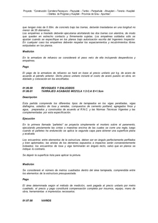 Proyecto: “Construcción Carretera Paccayura – Payquiste – Tambo – Pampahuite –Ahuaytani – Teneria - Huayllati
– Distritos de Progreso y Huayllati - Provincia de Grau - Apurímac”.
que tengan más de 0.30m. de concreto bajo las barras, deberán trasladarse en una longitud no
menor de 35 diámetros.
Los empalmes a traslado deberán ejecutarse atortalando las dos barras con alambre, de modo
que queden en estrecho contacto y firmemente sujetas. Los empalmes soldados sólo se
ajustan cuando se especifique en los planos bajo autorización escrita del Ingeniero Inspector.
En cualquier caso los empalmes deberán respetar los espaciamientos y recubrimientos libres
estipulados en los planos.
Medición
En la armadura de refuerzo se considerará el peso neto de ella incluyendo desperdicios y
empalmes.
Pago
El pago de la armadura de refuerzo se hará en base al precio unitario por kg. de acero de
acuerdo al párrafo anterior. Dicho precio unitario incluirá el costo de acero puesto en obra, en
doblado y colocación en los encofrados.
01.06.00 REVOQUES Y ENLUCIDOS
01.06.01 TARRAJEO ACABADO MEZCLA 1:3 C:A E=1.5cm
Descripción
Esta partida comprende los diferentes tipos de tarrajeados en los vigas peraltadas, vigas
diafragma, voladizo de losa y veredas, compuestos de cemento portland, agregados finos y
agua, preparados y construidos de acuerdo al R.N.C. y las Normas Técnicas Vigentes y las
complementadas por esta especificación.
Ejecución
En la primera llamada “pañeteo” se proyecta simplemente el mortero sobre el paramento,
ejecutando previamente las cintas o maestras encima de las cuales se corre una regla, luego
cuando el pañeteo ha endurecido se aplica la segunda capa para obtener una superficie plana
y acabada.
Los encuentros entre elementos de la estructura, deben ser en ángulo perfectamente perfilados
y bien aplomados; las aristas de los derrames expuestos a impactos serán convenientemente
boleados; los encuentros de losa y viga terminarán en ángulo recto, salvo que en planos se
indique lo contrario.
Se dejará la superficie lista para aplicar la pintura.
Medición
Se considerará el número de metros cuadrados dentro del área tarrajeada, comprendida entre
los elementos de la estructura presupuestada.
Pago
El área determinada según el método de medición, será pagada al precio unitario por metro
cuadrado, el precio y pago constituirá compensación completa por insumos, equipo, mano de
obra, herramientas e imprevistos necesarios.
01.07.00 VARIOS
 