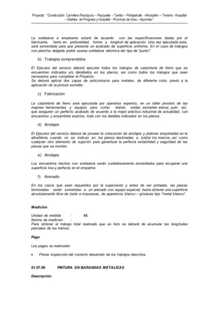 Proyecto: “Construcción Carretera Paccayura – Payquiste – Tambo – Pampahuite –Ahuaytani – Teneria - Huayllati
– Distritos de Progreso y Huayllati - Provincia de Grau - Apurímac”.
La soldadura a emplearse estará de acuerdo con las especificaciones dadas por el
fabricante, tanto en profundidad, forma y longitud de aplicación. Una vez ejecutada esta,
será esmerilada para que presente un acabado de superficie uniforme. En el caso de trabajos
con plancha delgada podrá usarse soldadura eléctrica del tipo de "punto".
b) Trabajos comprendidos
El Ejecutor del servicio deberá ejecutar todos los trabajos de carpintería de fierro que se
encuentran indicados y/o detallados en los planos, así como todos los trabajos que sean
necesarios para completar el Proyecto.
Se deberá aplicar dos capas de anticorrosivo para metales, de diferente color, previo a la
aplicación de la pintura esmalte.
c) Fabricación
La carpintería de fierro será ejecutada por operarios expertos, en un taller provisto de las
mejores herramientas y equipos para cortar, doblar, soldar, esmerilar arenar, pulir, etc.
que aseguren un perfecto acabado de acuerdo a la mejor práctica industrial de actualidad, con
encuentros y ensambles exactos, todo con los detalles indicados en los planos.
d) Anclajes
El Ejecutor del servicio deberá de proveer la colocación de anclajes y platinas empotradas en la
albañilería, cuando no se indican en los planos destinadas a soldar los marcos, así como
cualquier otro elemento de sujeción para garantizar la perfecta estabilidad y seguridad de las
piezas que se monten.
e) Anclajes
Los encuentros hechos con soldadura serán cuidadosamente esmerilados para recuperar una
superficie lisa y perfecta en el empalme.
f) Arenado
En los casos que sean requeridos por la supervisión y antes de ser pintadas, las piezas
terminadas serán sometidas a un arenado con equipo especial, hasta obtener una superficie
absolutamente libre de óxido e impurezas, de apariencia blanco – grisácea tipo "metal blanco".
Medición
Unidad de medida : ML
Norma de medición :
Para obtener el trabajo total realizado que se hizo se deberá de acumular las longitudes
parciales de los tramos.
Pago
Los pagos se realizarán:
 Previa inspección del correcto desarrollo de los trabajos descritos.
01.07.06 PINTURA EN BARANDAS METALICAS
Descripción
 