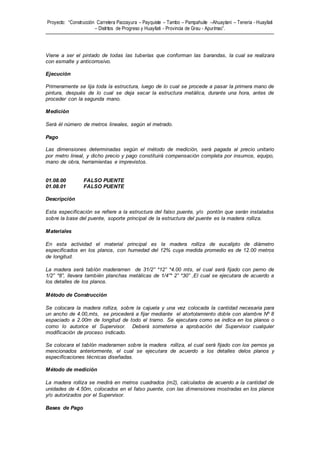 Proyecto: “Construcción Carretera Paccayura – Payquiste – Tambo – Pampahuite –Ahuaytani – Teneria - Huayllati
– Distritos de Progreso y Huayllati - Provincia de Grau - Apurímac”.
Viene a ser el pintado de todas las tuberías que conforman las barandas, la cual se realizara
con esmalte y anticorrosivo.
Ejecución
Primeramente se lija toda la estructura, luego de lo cual se procede a pasar la primera mano de
pintura, después de lo cual se deja secar la estructura metálica, durante una hora, antes de
proceder con la segunda mano.
Medición
Será él número de metros lineales, según el metrado.
Pago
Las dimensiones determinadas según el método de medición, será pagada al precio unitario
por metro lineal, y dicho precio y pago constituirá compensación completa por insumos, equipo,
mano de obra, herramientas e imprevistos.
01.08.00 FALSO PUENTE
01.08.01 FALSO PUENTE
Descripción
Esta especificación se refiere a la estructura del falso puente, y/o pontón que serán instalados
sobre la base del puente, soporte principal de la estructura del puente es la madera rolliza.
Materiales
En esta actividad el material principal es la madera rolliza de eucalipto de diámetro
especificados en los planos, con humedad del 12% cuya medida promedio es de 12.00 metros
de longitud.
La madera será tablón maderamen de 31/2” *12” *4.00 mts, el cual será fijado con perno de
1/2” *8”, llevara también planchas metálicas de 1/4”* 2” *30” ,El cual se ejecutara de acuerdo a
los detalles de los planos.
Método de Construcción
Se colocara la madera rolliza, sobre la cajuela y una vez colocada la cantidad necesaria para
un ancho de 4.00,mts, se procederá a fijar mediante el atortolamiento doble con alambre Nº 8
espaciado a 2.00m de longitud de todo el tramo. Se ejecutara como se indica en los planos o
como lo autorice el Supervisor. Deberá someterse a aprobación del Supervisor cualquier
modificación de proceso indicado.
Se colocara el tablón maderamen sobre la madera rolliza, el cual será fijado con los pernos ya
mencionados anteriormente, el cual se ejecutara de acuerdo a los detalles delos planos y
especificaciones técnicas diseñadas.
Método de medición
La madera rolliza se medirá en metros cuadrados (m2), calculados de acuerdo a la cantidad de
unidades de 4.50m, colocados en el falso puente, con las dimensiones mostradas en los planos
y/o autorizados por el Supervisor.
Bases de Pago
 