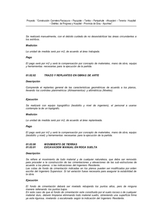Proyecto: “Construcción Carretera Paccayura – Payquiste – Tambo – Pampahuite –Ahuaytani – Teneria - Huayllati
– Distritos de Progreso y Huayllati - Provincia de Grau - Apurímac”.
Se realizará manualmente, con el debido cuidado de no desestabilizar las áreas circundantes a
los estribos.
Medición
La unidad de medida será por m2, de acuerdo al área trabajada.
Pago
El pago será por m2 y será la compensación por concepto de materiales, mano de obra, equipo
y herramientas necesarias para la ejecución de la partida.
01.02.02 TRAZO Y REPLANTEO EN OBRAS DE ARTE
Descripción
Comprende el replanteo general de las características geométricas de acuerdo a los planos,
llevando los controles planimetricos (Alineamientos) y altimétricos (Niveles).
Ejecución
Se realizará con equipo topográfico (teodolito y nivel de ingeniero), el personal a usarse
contempla la de un topógrafo.
Medición
La unidad de medida será por m2, de acuerdo al área replanteada.
Pago
El pago será por m2 y será la compensación por concepto de materiales, mano de obra, equipo
(teodolito y nivel) y herramientas necesarias para la ejecución de la partida.
01.03.00 MOVIMIENTO DE TIERRAS
01.03.01 EXCAVACION MANUAL EN ROCA SUELTA
Descripción
Se refiere al movimiento de todo material y de cualquier naturaleza, que debe ser removido
para proceder a la construcción de las cimentaciones y elevaciones de las sub -estructuras de
acuerdo a los planos o las indicaciones del Ingeniero Residente.
Las cotas de fondo de cimentación indicadas en los planos pueden ser modificados por orden
escrita del Ingeniero Supervisor. Si tal variación fuese necesaria para asegurar la estabilidad de
la obra.
Ejecución
El fondo de cimentación deberá ser nivelado rebajando los puntos altos, pero de ninguna
manera rellenando los puntos bajos.
En este caso de que el fondo de cimentación este constituido por el suelo rocoso o de cualquier
material duro, deberá limpiarse eliminando todo material suelto, obteniendo una superficie firme
ya este rigurosa, nivelando o escalonada según la indicación del Ingeniero Residente.
 