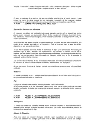 Proyecto: “Construcción Carretera Paccayura – Payquiste – Tambo – Pampahuite –Ahuaytani – Teneria - Huayllati
– Distritos de Progreso y Huayllati - Provincia de Grau - Apurímac”.
El pago se realizara de acuerdo a los precios unitarios establecidos, el precio unitario y pago
incluye la mano de obra, costos de los materiales, transporte de los mismos, equipos,
herramientas y cualquier imprevisto necesario para terminar con la partida especificada.
01.08.02 CONCRETO F’C=210Kg/cm2 BAJO AGUA
Colocación del concreto bajo agua
El concreto no deberá ser colocado bajo agua, excepto cuando así se especifique en los
planos, quien efectuará una supervisión directa de los trabajos. En tal caso, el concreto tendrá
una resistencia no menor de la exigida para la clase D y contendrá un diez por ciento (10%) de
exceso de cemento.
Dicho concreto se deberá colocar cuidadosamente en su lugar, en una masa compacta, por
medio de un método aprobado por el Supervisor. Todo el concreto bajo el agua se deberá
depositar en una operación continua.
No se deberá colocar concreto dentro de corrientes de agua y los encofrados diseñados para
retenerlo bajo el agua, deberán ser impermeables. El concreto se deberá colocar de tal
manera, que se logren superficies aproximadamente horizontales, y que cada capa se deposite
antes de que la precedente haya alcanzado su fraguado inicial, con el fin de asegurar la
adecuada unión entre las mismas.
Los escombros resultantes de las actividades implicadas, deberán ser eliminados únicamente
en las áreas de disposición de material excedente, determinadas por el proyecto.
De ser necesario, la zona de trabajo, deberá ser escarificada para adecuarla a la morfología
existente.
Medición
La unidad de medida es m3., midiéndose el volumen colocado, el cuál debe estar de acuerdo a
las dimensiones indicadas en los planos.
Pago
El pago se hará en base al precio unitario por metro cúbico de concreto.
Dicho precio incluirá el de los materiales colocados en obra, de las operaciones de mezclado
llenado, confección de juntas de construcción acabado, curado y la obtención de las muestras
necesarias.
01.09.00 PRUEBA A LA COMPRESIÓN DEL CONCRETO
01.09.01 PRUEBA A LA COMPRESIÓN DEL CONCRETO
Descripción
El control de calidad del concreto utilizado en las obras de concreto, se realizaran mediante la
preparación de testigos estándar por tanda de vaciado; los cuales se someterán a pruebas de
compresión a la edad de 28 días.
Método de Ejecución
Para este efecto se preparará testigos estándar según especifican las normas de ensayo
ASTM, se preparará 03 testigos por cada obra de arte, posteriormente cuando los tes tigos
 