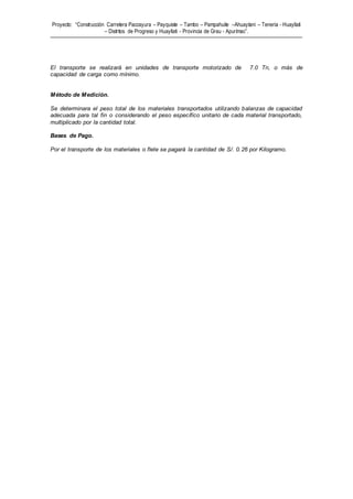 Proyecto: “Construcción Carretera Paccayura – Payquiste – Tambo – Pampahuite –Ahuaytani – Teneria - Huayllati
– Distritos de Progreso y Huayllati - Provincia de Grau - Apurímac”.
El transporte se realizará en unidades de transporte motorizado de 7.0 Tn, o más de
capacidad de carga como mínimo.
Método de Medición.
Se determinara el peso total de los materiales transportados utilizando balanzas de capacidad
adecuada para tal fin o considerando el peso específico unitario de cada material transportado,
multiplicado por la cantidad total.
Bases de Pago.
Por el transporte de los materiales o flete se pagará la cantidad de S/. 0.26 por Kilogramo.
 