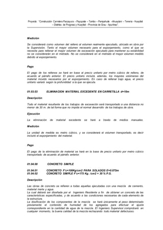 Proyecto: “Construcción Carretera Paccayura – Payquiste – Tambo – Pampahuite –Ahuaytani – Teneria - Huayllati
– Distritos de Progreso y Huayllati - Provincia de Grau - Apurímac”.
Medición
Se considerará como volumen del relleno al volumen realmente ejecutado, ubicado en obra por
la Supervisión. Tanto el mayor volumen necesario para el esponjamiento, como el que se
necesita para rellenar el mayor volumen de excavación ejecutado para mantener su estabilidad
no se considerarán en el metrado. No se considerará en el metrado el mayor volumen medido
debido al esponjamiento.
Pago
El pago de los rellenos se hará en base al precio unitario por metro cúbico de relleno, de
acuerdo al párrafo anterior. El precio unitario incluirá, además, los mayores volúmenes del
material movido necesarios por el esponjamiento. En caso de rellenar bajo agua, el precio
unitario variará según la profundidad a la que se ejecuta.
01.03.03 ELIMINACION MATERIAL EXCEDENTE EN CARRETILLA d=10m
Descripción
Todo el material resultante de los trabajos de excavación será transportado a una distancia no
menor de 30 m. de tal forma que no impida el normal desarrollo de los trabajos de obra.
Ejecución
La eliminación de material excedente se hará a través de medios manuales.
Medición
La unidad de medida es metro cúbico, y se considerará el volumen transportado, es decir
incluirá el esponjamiento del material.
Pago
El pago de la eliminación de material se hará en la base de precio unitario por metro cúbico
transportado de acuerdo al párrafo anterior.
01.04.00 CONCRETO SIMPLE
01.04.01 CONCRETO F’c=100Kg/cm2 PARA SOLADOS E=0.075m
01.04.02 CONCRETO SIMPLE F’c=175 Kg. /cm2 + 30 % P.G.
Descripción
Las obras de concreto se refieren a todas aquellas ejecutadas con una mezcla de cemento,
material inerte y agua.
La cual deberá ser diseñada por el Ingeniero Residente a fin de obtener un concreto de las
características especificadas, y de acuerdo a las condiciones necesarias de cada elemento de
la estructura.
La dosificación de los componentes de la mezcla se hará únicamente al peso determinado
previamente el contenido de humedad de los agregados para efectuar el ajuste
correspondiente en la cantidad de agua de la mezcla. El Ingeniero Supervisor comprobará en
cualquier momento, la buena calidad de la mezcla rechazando todo material defectuoso.
 
