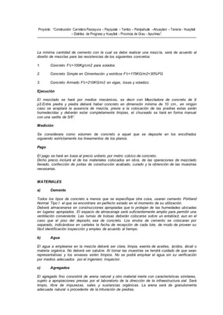 Proyecto: “Construcción Carretera Paccayura – Payquiste – Tambo – Pampahuite –Ahuaytani – Teneria - Huayllati
– Distritos de Progreso y Huayllati - Provincia de Grau - Apurímac”.
La mínima cantidad de cemento con la cual se debe realizar una mezcla, será de acuerdo al
diseño de mezclas para las resistencias de los siguientes concretos:
1. Concreto F’c=100Kg/cm2 para solados
2. Concreto Simple en Cimentación y estribos F’c=175KG/m2+30%PG
3. Concreto Armado F'c=210KG/m2 en vigas, losas y voladizo
Ejecución
El mezclado se hará por medios mecánicos, es decir con Mezcladora de concreto de 9
p3.Entre piedra y piedra deberá haber concreto en dimensión mínima de 10 cm., en ningún
caso se aceptará la ausencia de mezcla, previa a la colocación de las piedras estas serán
humedecidas y deberán estar completamente limpias, el chuceado se hará en forma manual
con una varilla de 5/8”.
Medición
Se considerara como volumen de concreto a aquel que se deposite en los encofrados
siguiendo estrictamente los lineamentos de los planos.
Pago
El pago se hará en base al precio unitario por metro cúbico de concreto.
Dicho precio incluirá el de los materiales colocados en obra, de las operaciones de mezclado
llenado, confección de juntas de construcción acabado, curado y la obtención de las muestras
necesarias.
MATERIALES
a) Cemento
Todos los tipos de concreto a menos que se especifique otra cosa, usaran cemento Pórtland
Normal Tipo I el que se encontrara en perfecto estado en el momento de su utilización.
Deberá almacenarse en construcciones apropiadas que lo protejan de las humedades ubicadas
en lugares apropiados. El espacio de almacenaje será suficientemente amplio para permitir una
ventilación conveniente. Las rumas de bolsas deberán colocarse sobre un entablad, aun en el
caso que el piso del deposito sea de concreto. Los envíos de cemento se colocaran por
separado, indicándose en carteles la fecha de recepción de cada lote, de modo de proveer su
fácil identificación inspección y empleo de acuerdo al tiempo.
b) Agua
El agua a emplearse en la mezcla deberá ser clara, limpia, exenta de aceites, ácidos, álcali o
materia orgánica. No deberá ser salubre. Al tomar las muestras se tendrá cuidado de que sean
representativas y los envases estén limpios. No se podrá emplear el agua sin su verificación
por medios adecuados por el Ingeniero Inspector.
c) Agregados
El agregado fino consistirá de arena natural y otro material inerte con características similares,
sujeto a apropiaciones previas por el laboratorio de la dirección de la infraestructura vial. Será
limpio, libre de impurezas, sales y sustancias orgánicas. La arena será de granulometría
adecuada natural o procedente de la trituración de piedras.
 