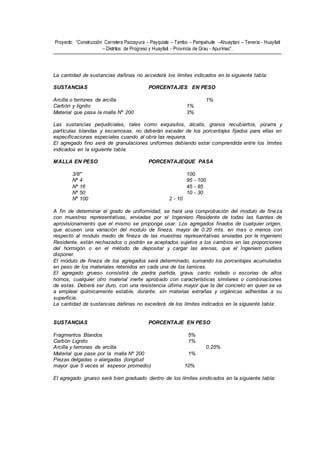 Proyecto: “Construcción Carretera Paccayura – Payquiste – Tambo – Pampahuite –Ahuaytani – Teneria - Huayllati
– Distritos de Progreso y Huayllati - Provincia de Grau - Apurímac”.
La cantidad de sustancias dañinas no accederá los límites indicados en la siguiente tabla:
SUSTANCIAS PORCENTAJES EN PESO
Arcilla o terrones de arcilla 1%
Carbón y lignito 1%
Material que pasa la malla Nº 200 3%
Las sustancias perjudiciales, tales como exquisitos, álcalis, granos recubiertos, pizarra y
partículas blandas y escamosas, no deberán exceder de los porcentajes fijados para ellas en
especificaciones especiales cuando al obra las requiera.
El agregado fino será de granulaciones uniformes debiendo estar comprendida entre los límites
indicados en la siguiente tabla:
MALLA EN PESO PORCENTAJEQUE PASA
3/8" 100
Nº 4 95 - 100
Nº 16 45 - 85
Nº 50 10 - 30
Nº 100 2 - 10
A fin de determinar el grado de uniformidad, se hará una comprobación del modulo de fineza
con muestras representativas, enviadas por el Ingeniero Residente de todas las fuentes de
aprovisionamiento que el mismo se proponga usar. Los agregados finados de cualquier origen,
que acusen una variación del modulo de fineza, mayor de 0.20 mts. en mas o menos con
respecto al modulo medio de fineza de las muestras representativas enviadas por le Ingeniero
Residente, están rechazados o podrán se aceptados sujetos a los cambios en las proporciones
del hormigón o en el método de depositar y cargar las arenas, que el Ingeniero pudiera
disponer.
El módulo de fineza de los agregados será determinado, sumando los porcentajes acumulados
en peso de los materiales retenidos en cada una de los tamices.
El agregado grueso consistirá de piedra partida, grava, canto rodado o escorias de altos
hornos, cualquier otro material inerte aprobado con características similares o combinaciones
de estas. Deberá ser duro, con una resistencia última mayor que la del concreto en quien se va
a emplear químicamente estable, durante, sin materias extrañas y orgánicas adheridas a su
superficie.
La cantidad de sustancias dañinas no excederá de los límites indicados en la siguiente tabla:
SUSTANCIAS PORCENTAJE EN PESO
Fragmentos Blandos 5%
Carbón Lignito 1%
Arcilla y terrones de arcilla 0.25%
Material que pase por la malla Nº 200 1%
Piezas delgadas o alargadas (longitud
mayor que 5 veces el espesor promedio) 10%
El agregado grueso será bien graduado dentro de los límites sindicados en la siguiente tabla:
 
