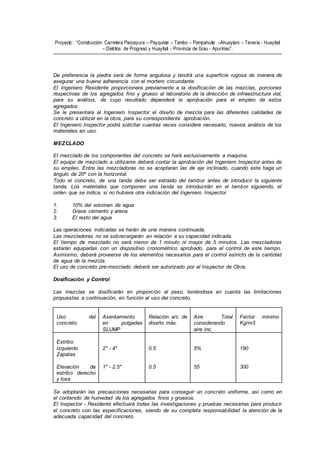 Proyecto: “Construcción Carretera Paccayura – Payquiste – Tambo – Pampahuite –Ahuaytani – Teneria - Huayllati
– Distritos de Progreso y Huayllati - Provincia de Grau - Apurímac”.
De preferencia la piedra será de forma angulosa y tendrá una superficie rugosa de manera de
asegurar una buena adherencia con el mortero circundante.
El Ingeniero Residente proporcionara previamente a la dosificación de las mezclas, porciones
respectivas de los agregados fino y grueso al laboratorio de la dirección de infraestructura vial,
para su análisis, de cuyo resultado dependerá la aprobación para el empleo de estos
agregados.
Se le presentara al Ingeniero Inspector el diseño de mezcla para las diferentes calidades de
concreto a utilizar en la obra, para su correspondiente aprobación.
El Ingeniero Inspector podrá solicitar cuantas veces considere necesario, nuevos análisis de los
materiales en uso.
MEZCLADO
El mezclado de los componentes del concreto se hará exclusivamente a maquina.
El equipo de mezclado a utilizarse deberá contar la aprobación del Ingeniero Inspector antes de
su empleo. Entre las mezcladoras no se aceptaran las de eje inclinado, cuando este haga un
ángulo de 20º con la horizontal.
Todo el concreto, de una tanda debe ser extraído del tambor antes de introducir la siguiente
tanda. Los materiales que componen una tanda se introducirán en el tambor siguiendo, el
orden que se indica, si no hubiera otra indicación del Ingeniero Inspector.
1. 10% del volumen de agua
2. Grava cemento y arena
3. El resto del agua
Las operaciones indicadas se harán de una manera continuada.
Las mezcladoras no se sobrecargarán en relación a su capacidad indicada.
El tiempo de mezclado no será menor de 1 minuto ni mayor de 5 minutos. Las mezcladoras
estarán equipadas con un dispositivo cronométrico aprobado, para el control de este tiempo.
Asimismo, deberá proveerse de los elementos necesarios para el control estricto de la cantidad
de agua de la mezcla.
El uso de concreto pre-mezclado deberá ser autorizado por el Inspector de Obra.
Dosificación y Control
Las mezclas se dosificarán en proporción al peso, teniéndose en cuenta las limitaciones
propuestas a continuación, en función al uso del concreto.
Uso del
concreto
Asentamiento
en pulgadas
SLUMP
Relación a/c de
diseño máx.
Aire Total
considerando
aire inc.
Factor mínimo
Kg/m3
Estribo
Izquierdo
Zapatas
Elevación de
estribo derecho
y losa
2" - 4"
1" - 2.5"
0.5
0.5
5%
55
190
300
Se adoptarán las precauciones necesarias para conseguir un concreto uniforme, así como en
el contenido de humedad de los agregados finos y gruesos.
El Inspector - Residente efectuará todas las investigaciones y pruebas necesarias para producir
el concreto con las especificaciones, siendo de su completa responsabilidad la atención de la
adecuada capacidad del concreto.
 