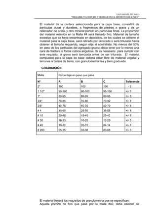 EXPEDIENTE TÉCNICO
“REHABILITACION DE VEREDAS EN EL DISTRITO DE LINCE”
El material de la cantera seleccionada para la capa base, consistirá de
partículas duras y durables, o fragmentos de piedras o grava y de un
rellenador de arena y otro mineral partido en partículas finas. La proporción
del material retenido en la Malla #4 será llamado fino. Material de tamaño
excesivo que se haya encontrado en depósitos, de los cuales se obtiene el
material para la capa base, será retirado por tamizado o será triturado hasta
obtener el tamaño requerido, según elija el contratista. No menos del 50%
en peso de las partículas del agregado grueso debe tener por lo menos una
cara de fractura o forma cúbica angulosa. Si es necesario para cumplir con
este requisito, la grava será tamizada antes de ser triturada. El material
compuesto para la capa de base deberá estar libre de material vegetal y
terrones o bolsas de tierra, con granulometría lisa y bien graduada.
GRADUACIÓN
El material llenará los requisitos de granulometría que se especifican:
Aquella porción de fino que pase por la malla #40, debe carecer de
Malla Porcentaje en peso que pasa
N° A B C Tolerancia
2" 100 100 100 - 2
1 1/2" 90-100 90-100 95-100 +/- 5
1" 80-95 80-95 80-95 +/- 5
3/4" 70-85 70-85 70-92 +/- 8
3/8" 40-75 40-70 50-70 +/- 8
# 4 30-60 25-55 35-55 +/- 8
# 10 20-45 15-40 25-42 +/- 8
# 30 16-33 10-25 12-25 +/- 5
# 40 10-12 05-15 04-14 +/- 5
# 200 05-15 02-08 00-08 +/- 3
 