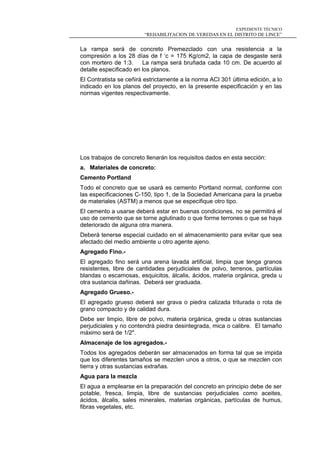 EXPEDIENTE TÉCNICO
“REHABILITACION DE VEREDAS EN EL DISTRITO DE LINCE”
La rampa será de concreto Premezclado con una resistencia a la
compresión a los 28 días de f ‘c = 175 Kg/cm2, la capa de desgaste será
con mortero de 1:3. La rampa será bruñada cada 10 cm. De acuerdo al
detalle especificado en los planos.
El Contratista se ceñirá estrictamente a la norma ACI 301 última edición, a lo
indicado en los planos del proyecto, en la presente especificación y en las
normas vigentes respectivamente.
Los trabajos de concreto llenarán los requisitos dados en esta sección:
a. Materiales de concreto:
Cemento Portland
Todo el concreto que se usará es cemento Portland normal, conforme con
las especificaciones C-150, tipo 1, de la Sociedad Americana para la prueba
de materiales (ASTM) a menos que se especifique otro tipo.
El cemento a usarse deberá estar en buenas condiciones, no se permitirá el
uso de cemento que se torne aglutinado o que forme terrones o que se haya
deteriorado de alguna otra manera.
Deberá tenerse especial cuidado en el almacenamiento para evitar que sea
afectado del medio ambiente u otro agente ajeno.
Agregado Fino.-
El agregado fino será una arena lavada artificial, limpia que tenga granos
resistentes, libre de cantidades perjudiciales de polvo, terrenos, partículas
blandas o escamosas, esquicitos, álcalis, ácidos, materia orgánica, greda u
otra sustancia dañinas. Deberá ser graduada.
Agregado Grueso.-
El agregado grueso deberá ser grava o piedra calizada triturada o rota de
grano compacto y de calidad dura.
Debe ser limpio, libre de polvo, materia orgánica, greda u otras sustancias
perjudiciales y no contendrá piedra desintegrada, mica o calibre. El tamaño
máximo será de 1/2".
Almacenaje de los agregados.-
Todos los agregados deberán ser almacenados en forma tal que se impida
que los diferentes tamaños se mezclen unos a otros, o que se mezclen con
tierra y otras sustancias extrañas.
Agua para la mezcla
El agua a emplearse en la preparación del concreto en principio debe de ser
potable, fresca, limpia, libre de sustancias perjudiciales como aceites,
ácidos, álcalis, sales minerales, materias orgánicas, partículas de humus,
fibras vegetales, etc.
 