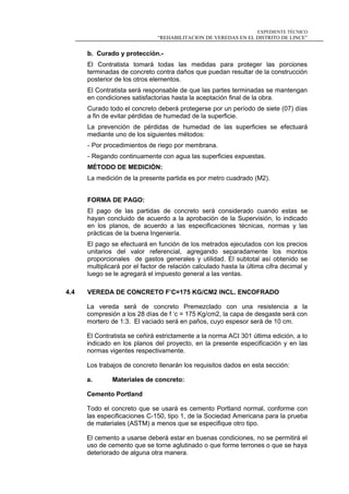 EXPEDIENTE TÉCNICO
“REHABILITACION DE VEREDAS EN EL DISTRITO DE LINCE”
b. Curado y protección.-
El Contratista tomará todas las medidas para proteger las porciones
terminadas de concreto contra daños que puedan resultar de la construcción
posterior de los otros elementos.
El Contratista será responsable de que las partes terminadas se mantengan
en condiciones satisfactorias hasta la aceptación final de la obra.
Curado todo el concreto deberá protegerse por un período de siete (07) días
a fin de evitar pérdidas de humedad de la superficie.
La prevención de pérdidas de humedad de las superficies se efectuará
mediante uno de los siguientes métodos:
- Por procedimientos de riego por membrana.
- Regando continuamente con agua las superficies expuestas.
MÉTODO DE MEDICIÓN:
La medición de la presente partida es por metro cuadrado (M2).
FORMA DE PAGO:
El pago de las partidas de concreto será considerado cuando estas se
hayan concluido de acuerdo a la aprobación de la Supervisión, lo indicado
en los planos, de acuerdo a las especificaciones técnicas, normas y las
prácticas de la buena Ingeniería.
El pago se efectuará en función de los metrados ejecutados con los precios
unitarios del valor referencial, agregando separadamente los montos
proporcionales de gastos generales y utilidad. El subtotal así obtenido se
multiplicará por el factor de relación calculado hasta la última cifra decimal y
luego se le agregará el impuesto general a las ventas.
4.4 VEREDA DE CONCRETO F’C=175 KG/CM2 INCL. ENCOFRADO
La vereda será de concreto Premezclado con una resistencia a la
compresión a los 28 días de f ‘c = 175 Kg/cm2, la capa de desgaste será con
mortero de 1:3. El vaciado será en paños, cuyo espesor será de 10 cm.
El Contratista se ceñirá estrictamente a la norma ACI 301 última edición, a lo
indicado en los planos del proyecto, en la presente especificación y en las
normas vigentes respectivamente.
Los trabajos de concreto llenarán los requisitos dados en esta sección:
a. Materiales de concreto:
Cemento Portland
Todo el concreto que se usará es cemento Portland normal, conforme con
las especificaciones C-150, tipo 1, de la Sociedad Americana para la prueba
de materiales (ASTM) a menos que se especifique otro tipo.
El cemento a usarse deberá estar en buenas condiciones, no se permitirá el
uso de cemento que se torne aglutinado o que forme terrones o que se haya
deteriorado de alguna otra manera.
 