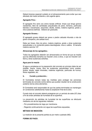 EXPEDIENTE TÉCNICO
“REHABILITACION DE VEREDAS EN EL DISTRITO DE LINCE”
Deberá tenerse especial cuidado en el almacenamiento para evitar que sea
afectado del medio ambiente u otro agente ajeno.
Agregado Fino.-
El agregado fino será una arena lavada artificial, limpia que tenga granos
resistentes, libre de cantidades perjudiciales de polvo, terrenos, partículas
blandas o escamosas, esquicitos, álcalis, ácidos, materia orgánica, greda u
otra sustancia dañinas. Deberá ser graduada.
Agregado Grueso.-
El agregado grueso deberá ser grava o piedra calizada triturada o rota de
grano compacto y de calidad dura.
Debe ser limpio, libre de polvo, materia orgánica, greda u otras sustancias
perjudiciales y no contendrá piedra desintegrada, mica o calibre. El tamaño
máximo será de 1/2".
Almacenaje de los agregados.-
Todos los agregados deberán ser almacenados en forma tal que se impida
que los diferentes tamaños se mezclen unos a otros, o que se mezclen con
tierra y otras sustancias extrañas.
Agua para la mezcla
El agua a emplearse en la preparación del concreto en principio debe de ser
potable, fresca, limpia, libre de sustancias perjudiciales como aceites,
ácidos, álcalis, sales minerales, materias orgánicas, partículas de humus,
fibras vegetales, etc.
b. Curado y protección.-
El Contratista tomará todas las medidas para proteger las porciones
terminadas de concreto contra daños que puedan resultar de la construcción
posterior de los otros elementos.
El Contratista será responsable de que las partes terminadas se mantengan
en condiciones satisfactorias hasta la aceptación final de la obra.
Curado todo el concreto deberá protegerse por un período de siete (07) días
a fin de evitar pérdidas de humedad de la superficie.
La prevención de pérdidas de humedad de las superficies se efectuará
mediante uno de los siguientes métodos:
- Por procedimientos de riego por membrana.
- Regando continuamente con agua las superficies expuestas.
MÉTODO DE MEDICIÓN:
La medición de la presente partida es por metro cuadrado (M2).
FORMA DE PAGO:
 