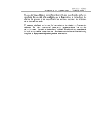 EXPEDIENTE TÉCNICO
“REHABILITACION DE VEREDAS EN EL DISTRITO DE LINCE”
El pago de las partidas de concreto será considerado cuando estas se hayan
concluido de acuerdo a la aprobación de la Supervisión, lo indicado en los
planos, de acuerdo a las especificaciones técnicas, normas y las prácticas
de la buena Ingeniería.
El pago se efectuará en función de los metrados ejecutados con los precios
unitarios del valor referencial, agregando separadamente los montos
proporcionales de gastos generales y utilidad. El subtotal así obtenido se
multiplicará por el factor de relación calculado hasta la última cifra decimal y
luego se le agregará el impuesto general a las ventas.
 