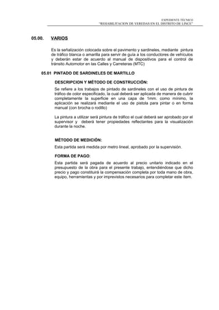 EXPEDIENTE TÉCNICO
“REHABILITACION DE VEREDAS EN EL DISTRITO DE LINCE”
05.00. VARIOS
Es la señalización colocada sobre el pavimento y sardineles, mediante pintura
de tráfico blanca o amarilla para servir de guía a los conductores de vehículos
y deberán estar de acuerdo al manual de dispositivos para el control de
tránsito Automotor en las Calles y Carreteras (MTC)
05.01 PINTADO DE SARDINELES DE MARTILLO
DESCRIPCION Y MÉTODO DE CONSTRUCCIÓN:
Se refiere a los trabajos de pintado de sardineles con el uso de pintura de
tráfico de color especificado, la cual deberá ser aplicada de manera de cubrir
completamente la superficie en una capa de 1mm. como mínimo, la
aplicación se realizará mediante el uso de pistola para pintar o en forma
manual (con brocha o rodillo)
La pintura a utilizar será pintura de tráfico el cual deberá ser aprobado por el
supervisor y deberá tener propiedades reflectantes para la visualización
durante la noche.
MÉTODO DE MEDICIÓN:
Esta partida será medida por metro lineal, aprobado por la supervisión.
FORMA DE PAGO:
Esta partida será pagada de acuerdo al precio unitario indicado en el
presupuesto de la obra para el presente trabajo, entendiéndose que dicho
precio y pago constituirá la compensación completa por toda mano de obra,
equipo, herramientas y por imprevistos necesarios para completar este ítem.
 