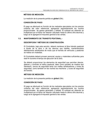 EXPEDIENTE TÉCNICO
“REHABILITACION DE VEREDAS EN EL DISTRITO DE LINCE”
MÉTODO DE MEDICIÓN:
La medición de la presente partida es global (Glb).
CONDICIÓN DE PAGO:
El pago se efectuará en función de los metrados ejecutados con los precios
unitarios del valor referencial, agregando separadamente los montos
proporcionales de gastos generales y utilidad. El subtotal así obtenido se
multiplicará por el factor de relación calculado hasta la última cifra decimal y
luego se le agregará el impuesto general a las ventas.
1.5. MANTENIMIENTO DE TRANSITO PEATONAL.-
DESCRIPCION Y MÉTODO DE CONSTRUCCIÓN:
El Contratista, bajo esta sección, deberá mantener el libre tránsito peatonal
a través de la obra o de los desvíos que habilite, manteniéndolos
debidamente señalizados de modo que el transito de vehículos y peatones
se realice sin molestias.
El Contratista deberá proveer personal, equipo y materiales suficientes para
este fin durante el tiempo de ejecución de la obra.
Se deberá proporcionar los elementos de seguridad que permitan desviar,
detener y controlar el trafico peatonal, tales como paneles de madera tipo
Sándwich, cercos de seguridad tanto con mallas señalizadoras y cintas de
seguridad, como también en las noches los mecheros y luces de seguridad
de transito.
MÉTODO DE MEDICIÓN:
La medición de la presente partida es global (Glb).
CONDICIÓN DE PAGO:
El pago se efectuará en función de los metrados ejecutados con los precios
unitarios del valor referencial, agregando separadamente los montos
proporcionales de gastos generales y utilidad. El subtotal así obtenido se
multiplicará por el factor de relación calculado hasta la última cifra decimal y
luego se le agregará el impuesto general a las ventas.
 