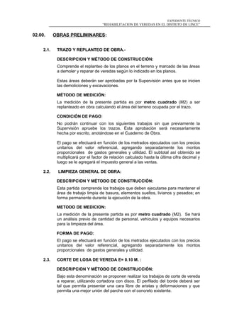 EXPEDIENTE TÉCNICO
“REHABILITACION DE VEREDAS EN EL DISTRITO DE LINCE”
02.00. OBRAS PRELIMINARES:
2.1. TRAZO Y REPLANTEO DE OBRA.-
DESCRIPCION Y MÉTODO DE CONSTRUCCIÓN:
Comprende el replanteo de los planos en el terreno y marcado de las áreas
a demoler y reparar de veredas según lo indicado en los planos.
Estas áreas deberán ser aprobadas por la Supervisión antes que se inicien
las demoliciones y excavaciones.
MÉTODO DE MEDICIÓN:
La medición de la presente partida es por metro cuadrado (M2) a ser
replanteado en obra calculando el área del terreno ocupada por el trazo.
CONDICIÓN DE PAGO:
No podrán continuar con los siguientes trabajos sin que previamente la
Supervisión apruebe los trazos. Esta aprobación será necesariamente
hecha por escrito, anotándose en el Cuaderno de Obra.
El pago se efectuará en función de los metrados ejecutados con los precios
unitarios del valor referencial, agregando separadamente los montos
proporcionales de gastos generales y utilidad. El subtotal así obtenido se
multiplicará por el factor de relación calculado hasta la última cifra decimal y
luego se le agregará el impuesto general a las ventas.
2.2. LIMPIEZA GENERAL DE OBRA:
DESCRIPCION Y MÉTODO DE CONSTRUCCIÓN:
Esta partida comprende los trabajos que deben ejecutarse para mantener el
área de trabajo limpia de basura, elementos sueltos, livianos y pesados; en
forma permanente durante la ejecución de la obra.
METODO DE MEDICION:
La medición de la presente partida es por metro cuadrado (M2). Se hará
un análisis previo de cantidad de personal, vehículos y equipos necesarios
para la limpieza del área.
FORMA DE PAGO:
El pago se efectuará en función de los metrados ejecutados con los precios
unitarios del valor referencial, agregando separadamente los montos
proporcionales de gastos generales y utilidad.
2.3. CORTE DE LOSA DE VEREDA E= 0.10 M. :
DESCRIPCION Y MÉTODO DE CONSTRUCCIÓN:
Bajo esta denominación se proponen realizar los trabajos de corte de vereda
a reparar, utilizando cortadora con disco. El perfilado del borde deberá ser
tal que permita presentar una cara libre de aristas y deformaciones y que
permita una mejor unión del parche con el concreto existente.
 