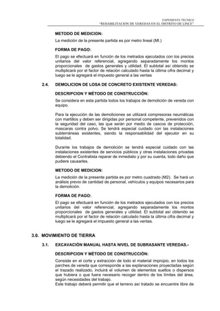 EXPEDIENTE TÉCNICO
“REHABILITACION DE VEREDAS EN EL DISTRITO DE LINCE”
METODO DE MEDICION:
La medición de la presente partida es por metro lineal (Ml.)
FORMA DE PAGO:
El pago se efectuará en función de los metrados ejecutados con los precios
unitarios del valor referencial, agregando separadamente los montos
proporcionales de gastos generales y utilidad. El subtotal así obtenido se
multiplicará por el factor de relación calculado hasta la última cifra decimal y
luego se le agregará el impuesto general a las ventas
2.4. DEMOLICION DE LOSA DE CONCRETO EXISTENTE VEREDAS:
DESCRIPCION Y MÉTODO DE CONSTRUCCIÓN:
Se considera en esta partida todos los trabajos de demolición de vereda con
equipo.
Para la ejecución de las demoliciones se utilizará compresoras neumáticas
con martillos y deben ser dirigidas por personal competente, prevenidos con
la seguridad del caso, las que serán por medio de cascos de protección,
mascaras contra polvo. Se tendrá especial cuidado con las instalaciones
subterráneas existentes, siendo la responsabilidad del ejecutor en su
totalidad.
Durante los trabajos de demolición se tendrá especial cuidado con las
instalaciones existentes de servicios públicos y otras instalaciones privadas
debiendo el Contratista reparar de inmediato y por su cuenta, todo daño que
pudiere causarles.
METODO DE MEDICION:
La medición de la presente partida es por metro cuadrado (M2). Se hará un
análisis previo de cantidad de personal, vehículos y equipos necesarios para
la demolición.
FORMA DE PAGO:
El pago se efectuará en función de los metrados ejecutados con los precios
unitarios del valor referencial, agregando separadamente los montos
proporcionales de gastos generales y utilidad. El subtotal así obtenido se
multiplicará por el factor de relación calculado hasta la última cifra decimal y
luego se le agregará el impuesto general a las ventas.
3.0. MOVIMIENTO DE TIERRA
3.1. EXCAVACIÓN MANUAL HASTA NIVEL DE SUBRASANTE VEREDAS.-
DESCRIPCION Y MÉTODO DE CONSTRUCCIÓN:
Consiste en el corte y extracción de todo el material impropio, en todos los
parches de vereda que corresponde a las explanaciones proyectadas según
el trazado realizado, incluirá el volumen de elementos sueltos o dispersos
que hubiera o que fuera necesario recoger dentro de los límites del área,
según necesidades del trabajo.
Este trabajo deberá permitir que el terreno así tratado se encuentre libre de
 