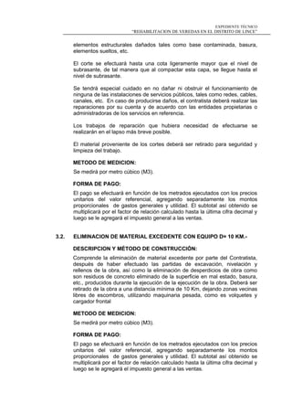 EXPEDIENTE TÉCNICO
“REHABILITACION DE VEREDAS EN EL DISTRITO DE LINCE”
elementos estructurales dañados tales como base contaminada, basura,
elementos sueltos, etc.
El corte se efectuará hasta una cota ligeramente mayor que el nivel de
subrasante, de tal manera que al compactar esta capa, se llegue hasta el
nivel de subrasante.
Se tendrá especial cuidado en no dañar ni obstruir el funcionamiento de
ninguna de las instalaciones de servicios públicos, tales como redes, cables,
canales, etc. En caso de producirse daños, el contratista deberá realizar las
reparaciones por su cuenta y de acuerdo con las entidades propietarias o
administradoras de los servicios en referencia.
Los trabajos de reparación que hubiera necesidad de efectuarse se
realizarán en el lapso más breve posible.
El material proveniente de los cortes deberá ser retirado para seguridad y
limpieza del trabajo.
METODO DE MEDICION:
Se medirá por metro cúbico (M3).
FORMA DE PAGO:
El pago se efectuará en función de los metrados ejecutados con los precios
unitarios del valor referencial, agregando separadamente los montos
proporcionales de gastos generales y utilidad. El subtotal así obtenido se
multiplicará por el factor de relación calculado hasta la última cifra decimal y
luego se le agregará el impuesto general a las ventas.
3.2. ELIMINACION DE MATERIAL EXCEDENTE CON EQUIPO D= 10 KM.-
DESCRIPCION Y MÉTODO DE CONSTRUCCIÓN:
Comprende la eliminación de material excedente por parte del Contratista,
después de haber efectuado las partidas de excavación, nivelación y
rellenos de la obra, así como la eliminación de desperdicios de obra como
son residuos de concreto eliminado de la superficie en mal estado, basura,
etc., producidos durante la ejecución de la ejecución de la obra. Deberá ser
retirado de la obra a una distancia mínima de 10 Km, dejando zonas vecinas
libres de escombros, utilizando maquinaria pesada, como es volquetes y
cargador frontal
METODO DE MEDICION:
Se medirá por metro cúbico (M3).
FORMA DE PAGO:
El pago se efectuará en función de los metrados ejecutados con los precios
unitarios del valor referencial, agregando separadamente los montos
proporcionales de gastos generales y utilidad. El subtotal así obtenido se
multiplicará por el factor de relación calculado hasta la última cifra decimal y
luego se le agregará el impuesto general a las ventas.
 