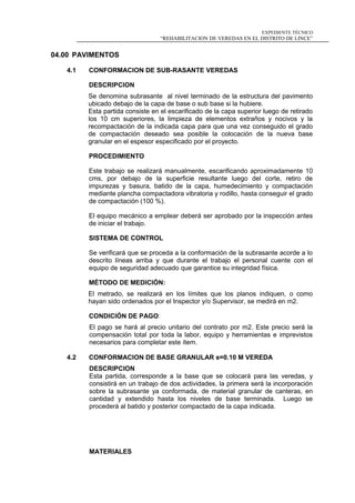 EXPEDIENTE TÉCNICO
“REHABILITACION DE VEREDAS EN EL DISTRITO DE LINCE”
04.00 PAVIMENTOS
4.1 CONFORMACION DE SUB-RASANTE VEREDAS
DESCRIPCION
Se denomina subrasante al nivel terminado de la estructura del pavimento
ubicado debajo de la capa de base o sub base si la hubiere.
Esta partida consiste en el escarificado de la capa superior luego de retirado
los 10 cm superiores, la limpieza de elementos extraños y nocivos y la
recompactación de la indicada capa para que una vez conseguido el grado
de compactación deseado sea posible la colocación de la nueva base
granular en el espesor especificado por el proyecto.
PROCEDIMIENTO
Este trabajo se realizará manualmente, escarificando aproximadamente 10
cms, por debajo de la superficie resultante luego del corte, retiro de
impurezas y basura, batido de la capa, humedecimiento y compactación
mediante plancha compactadora vibratoria y rodillo, hasta conseguir el grado
de compactación (100 %).
El equipo mecánico a emplear deberá ser aprobado por la inspección antes
de iniciar el trabajo.
SISTEMA DE CONTROL
Se verificará que se proceda a la conformación de la subrasante acorde a lo
descrito líneas arriba y que durante el trabajo el personal cuente con el
equipo de seguridad adecuado que garantice su integridad física.
MÉTODO DE MEDICIÓN:
El metrado, se realizará en los límites que los planos indiquen, o como
hayan sido ordenados por el Inspector y/o Supervisor, se medirá en m2.
CONDICIÓN DE PAGO:
El pago se hará al precio unitario del contrato por m2. Este precio será la
compensación total por toda la labor, equipo y herramientas e imprevistos
necesarios para completar este ítem.
4.2 CONFORMACION DE BASE GRANULAR e=0.10 M VEREDA
DESCRIPCION
Esta partida, corresponde a la base que se colocará para las veredas, y
consistirá en un trabajo de dos actividades, la primera será la incorporación
sobre la subrasante ya conformada, de material granular de canteras, en
cantidad y extendido hasta los niveles de base terminada. Luego se
procederá al batido y posterior compactado de la capa indicada.
MATERIALES
 