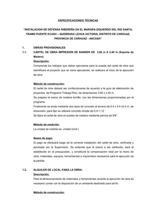 ESPECIFICACIONES TÉCNICAS
“INSTALACION DE DEFENSA RIBEREÑA EN EL MARGEN IZQUIERDO DEL RIO SANTA,
TRAMO PUENTE ECASH – QUEBRADA LEHUA VICTORIA, DISTRITO DE CARHUAZ,
PROVINCIA DE CARHUAZ - ANCASH”
1. OBRAS PROVISIONALES:
1.1. CARTEL DE OBRA IMPRESION DE BANNER DE 3.60 m X 2.40 m (Soporte de
Madera)
Descripción:
Comprende los trabajos que deben ejecutarse para la puesta del cartel de obra que
identificara el proyecto que se viene ejecutando, se realizara al inicio de la ejecución
de obra.
Método de construcción:
El cartel de obra deberá ser confeccionarse de acuerdo a la guía de elaboración de
proyectos de Programa Trabaja Perú, de dimensiones 3.60 x 2.40 m.
Se prepara el marco de madera tornillo, con las dimensiones proporcionadas por el
programa.
Finalmente se ancla mediante dos daos de concreto al terreno de 0.4 x 0.4 x0.5 m. de
dimensión, para fijar se utilizará concreto simple de C:H 1:12
Se fijara el cartel de obra en postes de madera mediante pernos de 5/8”.
Método de medición:
La unidad de medida es: unidad (Und.)
Bases de pago:
El pago se efectuará luego de la correcta instalación del cartel de obra, verificada y
aprobada por la Supervisión. Se entiende que el precio a ser retribuido, será el
establecido en el presupuesto, y constituirá la compensación total por la mano de
obra, materiales, equipos, herramientas e imprevistos necesarios para la ejecución de
la partida.
1.2. ALQUILER DE LOCAL PARA LA OBRA:
Descripción:
Para el almacenamiento de materiales y herramientas durante la ejecución de obra es
necesario contar con la disposición de un ambiente destinado para tal fin.
Método de construcción:
 
