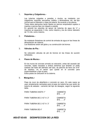 1. Soportes y Colgadores.-
Las tuberías colgadas a paredes o ductos, se instalarán con
colgadores, soportes, escuadras, rodillos, y abrazaderas, etc. del tipo
normal para el diámetro y clase de tubería, de acuerdo a los planos.
Todos estos elementos serán fijados en pernos empotrados sujetos a
insertos o pernos fijos con disparo a pistola.
En general los soportes de apoyo de tuberías de agua de ¼” y
mayores se espaciarán 3 mts. como máximo y los de menor diámetro
de 1.5 mts. como máximo.
2. Flotadores.-
Se instalarán flotadores de control de entrada de agua en las líneas de
alimentación de cisterna.
Los flotadores serán del globo y su construcción de bronce.
3. Válvulas de Pie.-
Se colocarán válvulas de pié de bronce en las líneas de succión
señaladas.
4. Pases de Muros.-
En los muros de concreto armado se colocarán, antes del vaceado del
concreto, niples roscados a ambos extremos que tendrán un anillo
soldado del triple del diámetro del tubo, de plancha de fierro de 3/16”
de espesor, en el sector que queda en el concreto para
impermeabilizar y fijar el paso.
Estos pases se colocarán en la cisterna.
5. Manguitos.-
Pase de muro de albañilería o concreto en seco. En este casos se
usan simplemente camisetas para el pase de tubería las que serán de
tubería de asbesto - cemento del tipo de desagüe, según la siguiente
tabla.
PARA TUBERIA HASTA 1” CAMISETA
Ø E…….2”
PARA TUBERIA DE 2.1/2” A 2” CAMISETA
Ø E…….3”
PARA TUBERIA DE 2.1/2” A 3” CAMISETA
Ø E…….4”
PARA TUBERIA DE 4” CAMISETA
Ø E…….6”
AIS-ET-03-05 DESINFECCION DE LA RED
 