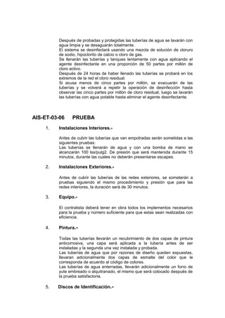 Después de probadas y protegidas las tuberías de agua se lavarán con
agua limpia y se desaguarán totalmente.
El sistema se desinfectará usando una mezcla de solución de cloruro
de sodio, hipoclorito de calcio o cloro de gas.
Se llenarán las tuberías y tanques lentamente con agua aplicando el
agente desinfectante en una proporción de 50 partes por millón de
cloro activo.
Después de 24 horas de haber llenado las tuberías se probará en los
extremos de la red el cloro residual.
Si acusa menos de cinco partes por millón, se evacuarán de las
tuberías y se volverá a repetir la operación de desinfección hasta
observar las cinco partes por millón de cloro residual, luego se lavarán
las tuberías con agua potable hasta eliminar el agente desinfectante.
AIS-ET-03-06 PRUEBA
1. Instalaciones Interiores.-
Antes de cubrir las tuberías que van empotradas serán sometidas a las
siguientes pruebas:
Las tuberías se llenarán de agua y con una bomba de mano se
alcanzarán 100 lss/pulg2. De presión que será mantenida durante 15
minutos, durante las cuales no deberán presentarse escapes.
2. Instalaciones Exteriores.-
Antes de cubrir las tuberías de las redes exteriores, se someterán a
pruebas siguiendo el mismo procedimiento y presión que para las
redes interiores, la duración será de 30 minutos.
3. Equipo.-
El contratista deberá tener en obra todos los implementos necesarios
para la prueba y número suficiente para que estas sean realizadas con
eficiencia.
4. Pintura.-
Todas las tuberías llevarán un recubrimiento de dos capas de pintura
anticorrosiva, una capa será aplicada a la tubería antes de ser
instaladas y la segunda una vez instalada y probada.
Las tuberías de agua que por razones de diseño queden expuestas,
llevaran adicionalmente dos capas de esmalte del color que le
corresponda de acuerdo al código de colores.
Las tuberías de agua enterradas, llevarán adicionalmente un forro de
yute embreado o alquitranado, el mismo que será colocado después de
la prueba satisfactoria.
5. Discos de Identificación.-
 