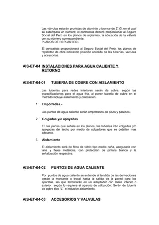 Las válvulas estarán provistas de aluminio o bronce de 2” Ø, en el cual
se estampará un número; el contratista deberá proporcionar al Seguro
Social del Perú en los planos de replanteo, la ubicación de la válvula
con su número correspondiente.
PLANOS DE REPLANTEO.-
El contratista proporcionará al Seguro Social del Perú, los planos de
replanteo de obra indicando posición acotada de las tuberías, válvulas
y accesorios.
AIS-ET-04 INSTALACIONES PARA AGUA CALIENTE Y
RETORNO
AIS-ET-04-01 TUBERIA DE COBRE CON AISLAMIENTO
Las tuberías para redes interiores serán de cobre, según las
especificaciones para el agua fría, al poner tubería de cobre en el
metrado incluye aislamiento y colocación.
1. Empotradas.-
Los puntos de agua caliente serán empotrados en pisos y paredes.
2. Colgadas y/o apoyadas
En las partes que señala en los planos, las tuberías irán colgadas y/o
apoyadas del techo por medio de colgadores que se detallan mas
adelante.
3. Aislamiento
El aislamiento será de fibra de vidrio tipo media caña, asegurada con
lana y flejes metálicos, con protección de pintura blanca y la
señalización respectiva.
AIS-ET-04-02 PUNTOS DE AGUA CALIENTE
Por puntos de agua caliente se entiende al tendido de las derivaciones
desde la montante o trocal hasta la salida de la pared para los
aparatos, las que terminarán en un adaptador con rosca interior o
exterior, según lo requiera el aparato de utilización. Serán de tubería
de cobre tipo “L” e inclusive aislamiento.
AIS-ET-04-03 ACCESORIOS Y VALVULAS
 