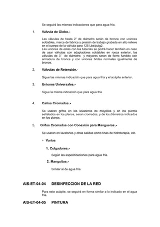 Se seguirá las mismas indicaciones que para agua fría.
1. Válvula de Globo.-
Las válvulas de hasta 2” de diámetro serán de bronce con uniones
soldables, marca de fabrica y presión de trabajo grabada en alto relieve
en el cuerpo de la válvula para 125 Lbs/pulg2.
Las uniones de estas con las tuberías se podrá hacer también en caso
de usar válvulas con adaptadores soldables en rosca exterior, las
válvulas de 3” de diámetro y mayores seran de fierro fundido con
armadura de bronce y con uniones bridas normales igualmente de
bronce.
2. Válvulas de Retención.-
Sigue las mismas indicación que para agua fría y el acápite anterior.
3. Uniones Universales.-
Sigue la misma indicación que para agua fría.
4. Caños Cromados.-
Se usaran grifos en los lavaderos de mayólica y en los puntos
señalados en los planos, seran cromados, y de los diámetros indicados
en los planos.
5. Grifos Cromados con Conexión para Mangueras.-
Se usaran en lavatorios y otras salidas como tinas de hidroterapia, etc.
∗ Varios
1. Colgadores.-
Según las especificaciones para agua fría.
2. Manguitos.-
Similar al de agua fría
AIS-ET-04-04 DESINFECCION DE LA RED
Para este acápite, se seguirá en forma similar a lo indicado en el agua
fría.
AIS-ET-04-05 PINTURA
 