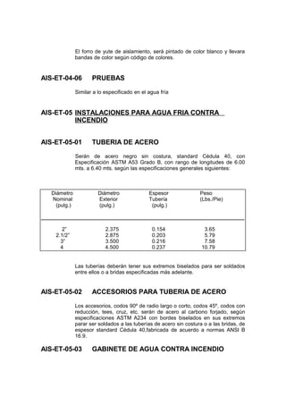 El forro de yute de aislamiento, será pintado de color blanco y llevara
bandas de color según código de colores.
AIS-ET-04-06 PRUEBAS
Similar a lo especificado en el agua fría
AIS-ET-05 INSTALACIONES PARA AGUA FRIA CONTRA
INCENDIO
AIS-ET-05-01 TUBERIA DE ACERO
Serán de acero negro sin costura, standard Cédula 40, con
Especificación ASTM A53 Grado B, con rango de longitudes de 6.00
mts. a 6.40 mts. según las especificaciones generales siguientes:
Las tuberías deberán tener sus extremos biselados para ser soldados
entre ellos o a bridas especificadas más adelante.
AIS-ET-05-02 ACCESORIOS PARA TUBERIA DE ACERO
Los accesorios, codos 90º de radio largo o corto, codos 45º, codos con
reducción, tees, cruz, etc. serán de acero al carbono forjado, según
especificaciones ASTM A234 con bordes biselados en sus extremos
parar ser soldados a las tuberías de acero sin costura o a las bridas, de
espesor standard Cédula 40,fabricada de acuerdo a normas ANSI B
16.9.
AIS-ET-05-03 GABINETE DE AGUA CONTRA INCENDIO
Diámetro Diámetro Espesor Peso
Nominal Exterior Tubería (Lbs./Pie)
(pulg.) (pulg.) (pulg.)
____________________________________________________________________
2” 2.375 0.154 3.65
2.1/2” 2.875 0.203 5.79
3” 3.500 0.216 7.58
4 4.500 0.237 10.79
 