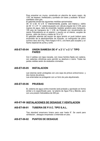Para empotrar en muros, construida en plancha de acero negro, de
1/20” de espesor, fosfatizada y puntada con base y acabado “al duco”
martillado color gris.
El gabinete tendrá las siguientes medidas aproximadas:
34 ¾” x 32 ¾” x 8 ½” interiormente, puerta con marco y vidrio
de 39 ½” x 37 ½”, estará equipado con válvula angular de 2 ½”Ø, para
ingreso de agua, niple de ensamble, bastidor giratorio para manguera,
100 pies de manguera de 1 ½”Ø, de Poliester con recubrimiento de
resina Poliuretánica en el exterior y caucho en el interior, acoples de
bronce , pitón de chorro y niebla de 10 a 12”.
El gabinete además del equipo de agua tendrá un push bottom para
encendido de la electrobombas de incendio, un extinguidor de polvo
químico seco de 6 Kg. Para fuegos A B C, una llave para acoples y un
hacha especial de punta y corte.
AIS-ET-05-04 UNION SIAMESA DE 4” x 2 ½” x 2 ½” TIPO
PARED
Con 2 salidas con tapa roscada, con rosca hembra fijada con cadena,
con salientes cilíndricas para permitir su abertura o cierre. Todas las
partes visibles serán de acabados cromados.
AIS-ET-05-05 INSTALACION
Las tuberías serán protegidas con una capa de pintura anticorrosiva y
dos manos de pintura.
Las enterradas se protegerán con un forro de yute alquitranado.
AIS-ET-05-06 PRUEBAS
EL sistema de agua contra incendio será probado y aprobado en forma
similar a lo especificado para la tubería de Agua Fría y Blanda, pero
con una presión hidrostática de 200 psi.
AIS-ET-06 INSTALACIONES DE DESAGUE Y VENTILACION
AIS-ET-06-01 TUBERIA DE P.V.C. TIPO S.A.L.
Tipo standard americano liviano para usar hasta 8”. Se usará para
ventilación , desagüe empotrado o enterrada en piso.
AIS-ET-06-02 PUNTOS DE DESAGUE
 