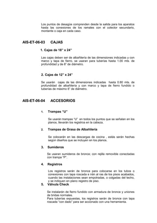 Los puntos de desagüe comprenden desde la salida para los aparatos
hasta las conexiones de los ramales con el colector secundario,
montante o caja en cada caso.
AIS-ET-06-03 CAJAS
1. Cajas de 18” x 24”
Las cajas deben ser de albañilería de las dimensiones indicadas y con
marco y tapa de fierro, se usaran para tuberías hasta 1.00 mts. de
profundidad y de 8” de diámetro.
2. Cajas de 12” x 24”
Se usarán cajas de las dimensiones indicadas hasta 0.80 mts. de
profundidad de albañilería y con marco y tapa de fierro fundido o
tuberías de máximo 6” de diámetro.
AIS-ET-06-04 ACCESORIOS
1. Trampas “U”
Se usarán trampas “U” en todos los puntos que se señalan en los
planos, llevarán los registros en la cabeza.
2. Trampas de Grasa de Albañilería
Se colocarán en las descargas de cocina , estás serán hechas
según diseños que se incluyen en los planos.
3. Sumideros
Se usaran sumideros de bronce; con rejilla removible conectadas
con trampa “P”.
4. Registros
Los registros serán de bronce para colocarse en los tubos o
conexiones con tapa roscada e irán al ras de los pisos acabados,
cuando las instalaciones sean empotradas, o colgadas del techo,
y se indiquen en plano registro de piso.
5. Válvula Check
Se instalarán de fierro fundido con armadura de bronce y uniones
de bridas normales.
Para tuberías expuestas, los registros serán de bronce con tapa
roscada “con dado” para ser accionado con una herramienta.
 