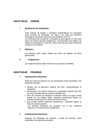 AIS-ET-06-05 VARIOS
1. Sombreros de ventilación.-
Todo colector de bajada o ventilador independiente se prolongará
como terminal de ventilación, en estos y en todos los extremos
verticales se colocarán sombreros de ventilación de P.V.C.
Los sombreros de ventilación y entradas de aire dejarán un área libre
igual a la sección de tubos respectivos. Los terminales que salgan a la
azotea se prolongarán a 0.30 mts. sobre nivel del piso, salvo indicación
contraria en los planos
2. Reboses .-
Los reboses serán según diseño del plano de detalles, de fierro
galvanizado.
3. Colgadores.-
Las especificaciones están incluidas en los planos de detalles.
AIS-ET-06-06 PRUEBAS
1. Instalaciones Interiores.-
Antes de cubrir las tuberías que van empotradas serán sometidas a las
siguientes pruebas:
• Niveles, por la generatriz superior del tubo, comprobándose la
pendiente.
• Alineamiento, se correrá cordel por la generatriz superior del tubo
de modo de determinar su perfecto alineamiento.
• Para las tuberías de desagüe se llenarán éstas con agua, previo
tapado de las salidas bajas, debiendo permanecer llenas sin
presentar escapes por la menos durante 24 horas.
• Las pruebas podrán realizarse parcialmente , debiendo realizar al
final una prueba general.
Los aparatos sanitarios ser probarán uno a uno, debiendo
observar un funcionamiento satisfactorio.
5. Instalaciones Exteriores.-
Después de instaladas las tuberías y antes de cubrirlas serán
sometidas a las siguientes pruebas:
 