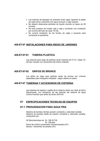 • Las tuberías de desagüe se probarán entre cajas, tapando la salida
de cada tramo y llenando con agua el buzón o caja superior.
• No deberá observarse pérdidas de líquido durante un lapso de 30
minutos.
• Se hará pruebas de niveles caja a caja y corriendo una nivelación
por encima del tubo de cada 10 mts.
• Se correrá nivelación de los fondos de cajas y buzones para
comprobar la pendiente.
AIS-ET-07 INSTALACIONES PARA RIEGO DE JARDINES
AIS-ET-07-01 TUBERIA PLASTICA
Las tuberías para riego de jardines serán tuberías de P.V.C. Clase 10,
del tipo roscado con accesorios del mismo material.
AIS-ET-07-02 GRIFOS DE BRONCE
Los grifos de riego para jardines serán de bronce con uniones
especiales para manguera instalado , según diseño en plano.
AIS-ET-07 TUBERIAS Y ACCESORIOS DE CISTERNA
Las tuberías de ingreso o salida de la cisterna serán con niple de fierro
Galvanizado, con excepción de las tuberías del sistema de Agua
Contra Incendio que serán de Acero SCH-40.
E7 ESPECIFICACIONES TECNICAS DE EQUIPOS
E7-1 PRESURIZACION PARA AGUA FRIA
Sistema de bombeo del tipo presión constante y velocidad variable.
Sistema de bombeo doble de presión constante y velocidad variable,
compuesto por:
02 Electrobombas de Q= 156 G.P.M.
H= 128 pies
Panel de control (controlador microprocesado) (01)
Sensor / transmisor de presión.(01)
 