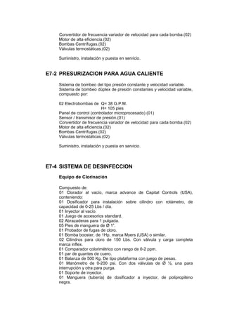 Convertidor de frecuencia variador de velocidad para cada bomba.(02)
Motor de alta eficiencia.(02)
Bombas Centrífugas.(02)
Válvulas termostáticas.(02)
Suministro, instalación y puesta en servicio.
E7-2 PRESURIZACION PARA AGUA CALIENTE
Sistema de bombeo del tipo presión constante y velocidad variable.
Sistema de bombeo dúplex de presión constantes y velocidad variable,
compuesto por:
02 Electrobombas de Q= 38 G.P.M.
H= 105 pies
Panel de control (controlador microprocesado) (01)
Sensor / transmisor de presión.(01)
Convertidor de frecuencia variador de velocidad para cada bomba.(02)
Motor de alta eficiencia.(02)
Bombas Centrífugas.(02)
Válvulas termostáticas.(02)
Suministro, instalación y puesta en servicio.
E7-4 SISTEMA DE DESINFECCION
Equipo de Clorinación
Compuesto de:
01 Clorador al vacío, marca advance de Capital Controls (USA),
conteniendo:
01 Dosificador para instalación sobre cilindro con rotámetro, de
capacidad de 0-25 Lbs / día.
01 Inyector al vacío.
01 Juego de accesorios standard.
02 Abrazaderas para 1 pulgada.
05 Pies de manguera de Ø 1”.
01 Probador de fugas de cloro.
01 Bomba booster, de 1Hp, marca Myers (USA) o similar.
02 Cilindros para cloro de 150 Lbs. Con válvula y carga completa
marca inflex.
01 Comparador colorimétrico con rango de 0-2 ppm.
01 par de guantes de cuero.
01 Balanza de 500 Kg. De tipo plataforma con juego de pesas.
01 Manómetro de 0-200 psi. Con dos válvulas de Ø ½, una para
interrupción y otra para purga.
01 Soporte de inyector.
01 Manguera (tubería) de dosificador a inyector, de polipropileno
negra.
 