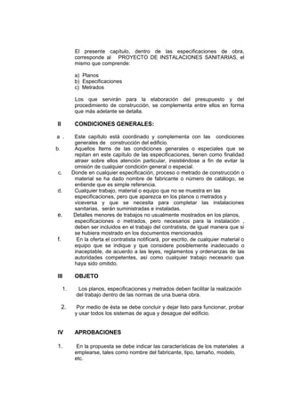 El presente capítulo, dentro de las especificaciones de obra,
corresponde al PROYECTO DE INSTALACIONES SANITARIAS, el
mismo que comprende:
a) Planos
b) Especificaciones
c) Metrados
Los que servirán para la elaboración del presupuesto y del
procedimiento de construcción, se complementa entre ellos en forma
que más adelante se detalla.
ll CONDICIONES GENERALES:
a . Este capítulo está coordinado y complementa con las condiciones
generales de construcción del edificio.
b. Aquellos Items de las condiciones generales o especiales que se
repitan en este capítulo de las especificaciones, tienen como finalidad
atraer sobre ellos atención particular, insistiéndose a fin de evitar la
omisión de cualquier condición general o especial.
c. Donde en cualquier especificación, proceso o metrado de construcción o
material se ha dado nombre de fabricante o número de catálogo, se
entiende que es simple referencia.
d. Cualquier trabajo, material o equipo que no se muestra en las
especificaciones, pero que aparezca en los planos o metrados y
viceversa y que se necesita para completar las instalaciones
sanitarias, serán suministradas e instaladas.
e. Detalles menores de trabajos no usualmente mostrados en los planos,
especificaciones o metrados, pero necesarios para la instalación ,
deben ser incluidos en el trabajo del contratista, de igual manera que si
se hubiera mostrado en los documentos mencionados
f. En la oferta el contratista notificará, por escrito, de cualquier material o
equipo que se indique y que considere posiblemente inadecuado o
inaceptable, de acuerdo a las leyes, reglamentos y ordenanzas de las
autoridades competentes, así como cualquier trabajo necesario que
haya sido omitido.
III OBJETO
1. Los planos, especificaciones y metrados deben facilitar la realización
del trabajo dentro de las normas de una buena obra.
2. Por medio de ésta se debe concluir y dejar listo para funcionar, probar
y usar todos los sistemas de agua y desague del edificio.
IV APROBACIONES
1. En la propuesta se debe indicar las características de los materiales a
emplearse, tales como nombre del fabricante, tipo, tamaño, modelo,
etc.
 