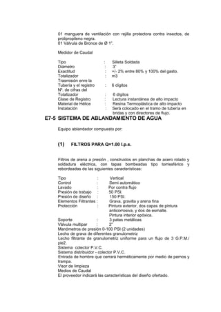 01 manguera de ventilación con rejilla protectora contra insectos, de
prolipropileno negra.
01 Válvula de Bronce de Ø 1”.
Medidor de Caudal
Tipo : Silleta Soldada
Diámetro : 3”
Exactitud : +/- 2% entre 80% y 100% del gasto.
Totalizador : m3
Trasmisión enre la
Tubería y el registro : 6 dígitos
Nº. de cifras del
Totalizador : 6 dígitos
Clase de Registro : Lectura instantánea de alto impacto
Material de Hélice : Resina Termoplástica de alto impacto
Instalación : Será colocado en el tramo de tubería en
bridas y con directores de flujo.
E7-5 SISTEMA DE ABLANDAMIENTO DE AGUA
Equipo ablandador compuesto por:
(1) FILTROS PARA Q=1.00 l.p.s.
Filtros de arena a presión , construidos en planchas de acero rolado y
soldadura eléctrica, con tapas bombeadas tipo torriesférico y
rebordeadas de las siguientes características:
Tipo : Vertical
Control : Semi automático
Lavado : Por contra flujo
Presión de trabajo : 50 PSI.
Presión de diseño : 150 PSI.
Elementos Filtrantes : Grava, gravilla y arena fina
Protección : Pintura exterior, dos capas de pintura
anticorrosiva, y dos de esmalte.
Pintura interior epóxica.
Soporte : 3 patas metálicas
Válvula multipar : 2”
Manómetros de presión 0-100 PSI (2 unidades)
Lecho de grava de diferentes granulometriz
Lecho filtrante de granulometriz uniforme para un flujo de 3 G.P.M./
pie2.
Sistema colector P.V.C.
Sistema distribuidor - colector P.V.C.
Entrada de hombre que cerrará herméticamente por medio de pernos y
trampa.
Visor de limpieza
Medios de Caudal
El proveedor indicará las características del diseño ofertado.
 